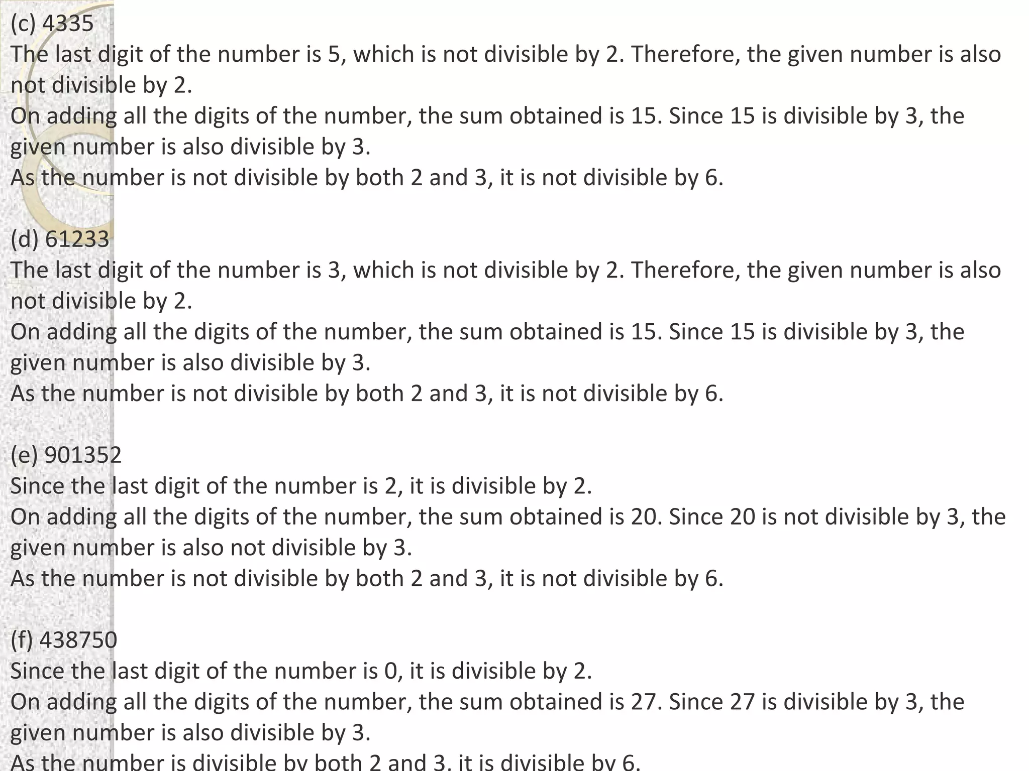 (c) 4335
The last digit of the number is 5, which is not divisible by 2. Therefore, the given number is also
not divisible by 2.
On adding all the digits of the number, the sum obtained is 15. Since 15 is divisible by 3, the
given number is also divisible by 3.
As the number is not divisible by both 2 and 3, it is not divisible by 6.
(d) 61233
The last digit of the number is 3, which is not divisible by 2. Therefore, the given number is also
not divisible by 2.
On adding all the digits of the number, the sum obtained is 15. Since 15 is divisible by 3, the
given number is also divisible by 3.
As the number is not divisible by both 2 and 3, it is not divisible by 6.
(e) 901352
Since the last digit of the number is 2, it is divisible by 2.
On adding all the digits of the number, the sum obtained is 20. Since 20 is not divisible by 3, the
given number is also not divisible by 3.
As the number is not divisible by both 2 and 3, it is not divisible by 6.
(f) 438750
Since the last digit of the number is 0, it is divisible by 2.
On adding all the digits of the number, the sum obtained is 27. Since 27 is divisible by 3, the
given number is also divisible by 3.
 