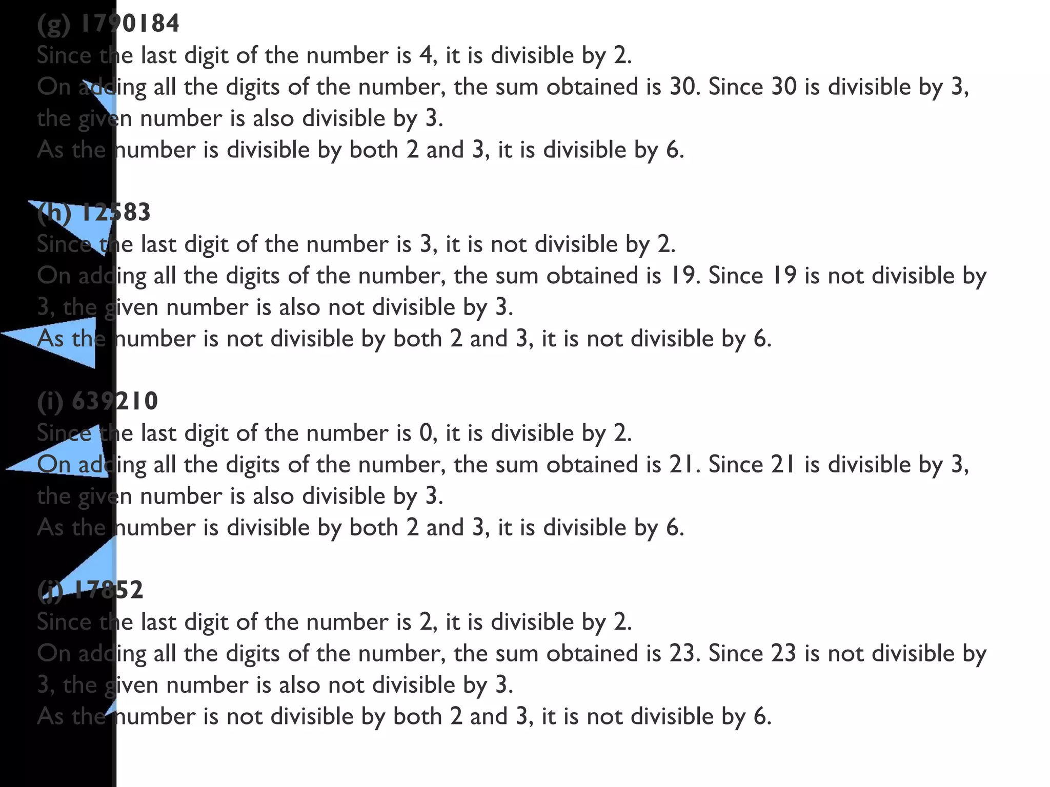 (g) 1790184
Since the last digit of the number is 4, it is divisible by 2.
On adding all the digits of the number, the sum obtained is 30. Since 30 is divisible by 3,
the given number is also divisible by 3.
As the number is divisible by both 2 and 3, it is divisible by 6.
(h) 12583
Since the last digit of the number is 3, it is not divisible by 2.
On adding all the digits of the number, the sum obtained is 19. Since 19 is not divisible by
3, the given number is also not divisible by 3.
As the number is not divisible by both 2 and 3, it is not divisible by 6.
(i) 639210
Since the last digit of the number is 0, it is divisible by 2.
On adding all the digits of the number, the sum obtained is 21. Since 21 is divisible by 3,
the given number is also divisible by 3.
As the number is divisible by both 2 and 3, it is divisible by 6.
(j) 17852
Since the last digit of the number is 2, it is divisible by 2.
On adding all the digits of the number, the sum obtained is 23. Since 23 is not divisible by
3, the given number is also not divisible by 3.
As the number is not divisible by both 2 and 3, it is not divisible by 6.
 