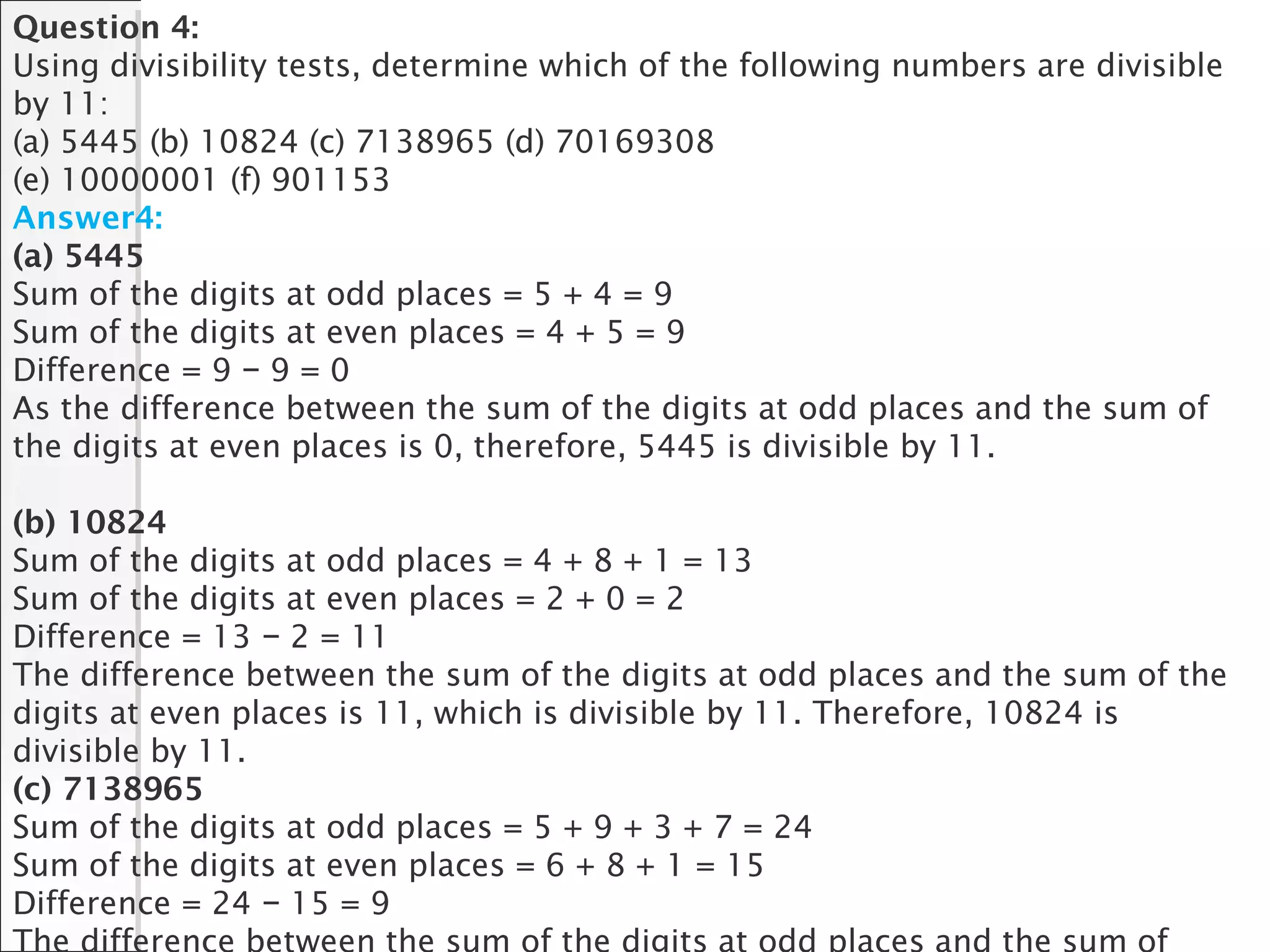 Question 4:
Using divisibility tests, determine which of the following numbers are divisible
by 11:
(a) 5445 (b) 10824 (c) 7138965 (d) 70169308
(e) 10000001 (f) 901153
Answer4:
(a) 5445
Sum of the digits at odd places = 5 + 4 = 9
Sum of the digits at even places = 4 + 5 = 9
Difference = 9 9 = 0−
As the difference between the sum of the digits at odd places and the sum of
the digits at even places is 0, therefore, 5445 is divisible by 11.
(b) 10824
Sum of the digits at odd places = 4 + 8 + 1 = 13
Sum of the digits at even places = 2 + 0 = 2
Difference = 13 2 = 11−
The difference between the sum of the digits at odd places and the sum of the
digits at even places is 11, which is divisible by 11. Therefore, 10824 is
divisible by 11.
(c) 7138965
Sum of the digits at odd places = 5 + 9 + 3 + 7 = 24
Sum of the digits at even places = 6 + 8 + 1 = 15
Difference = 24 15 = 9−
 