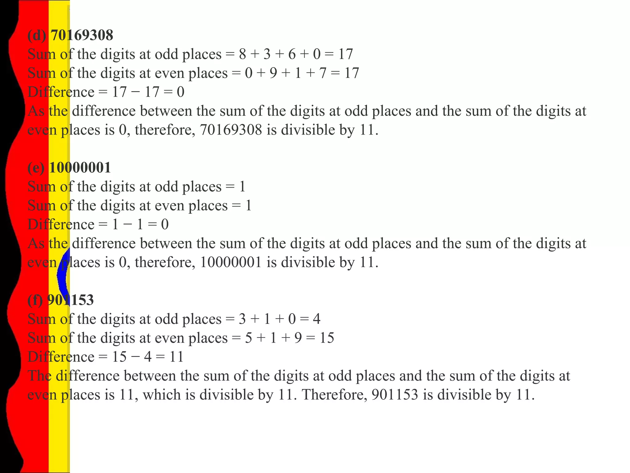 (d) 70169308
Sum of the digits at odd places = 8 + 3 + 6 + 0 = 17
Sum of the digits at even places = 0 + 9 + 1 + 7 = 17
Difference = 17 − 17 = 0
As the difference between the sum of the digits at odd places and the sum of the digits at
even places is 0, therefore, 70169308 is divisible by 11.
(e) 10000001
Sum of the digits at odd places = 1
Sum of the digits at even places = 1
Difference = 1 − 1 = 0
As the difference between the sum of the digits at odd places and the sum of the digits at
even places is 0, therefore, 10000001 is divisible by 11.
(f) 901153
Sum of the digits at odd places = 3 + 1 + 0 = 4
Sum of the digits at even places = 5 + 1 + 9 = 15
Difference = 15 − 4 = 11
The difference between the sum of the digits at odd places and the sum of the digits at
even places is 11, which is divisible by 11. Therefore, 901153 is divisible by 11.
 