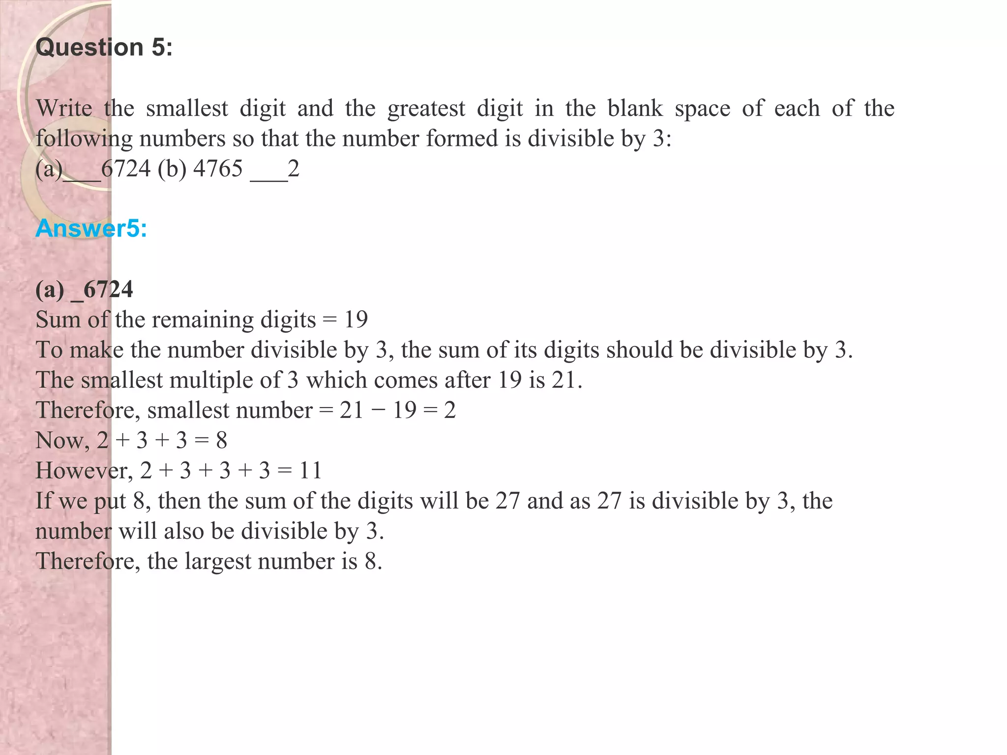 Question 5:
Write the smallest digit and the greatest digit in the blank space of each of the
following numbers so that the number formed is divisible by 3:
(a)___6724 (b) 4765 ___2
Answer5:
(a) _6724
Sum of the remaining digits = 19
To make the number divisible by 3, the sum of its digits should be divisible by 3.
The smallest multiple of 3 which comes after 19 is 21.
Therefore, smallest number = 21 − 19 = 2
Now, 2 + 3 + 3 = 8
However, 2 + 3 + 3 + 3 = 11
If we put 8, then the sum of the digits will be 27 and as 27 is divisible by 3, the
number will also be divisible by 3.
Therefore, the largest number is 8.
 