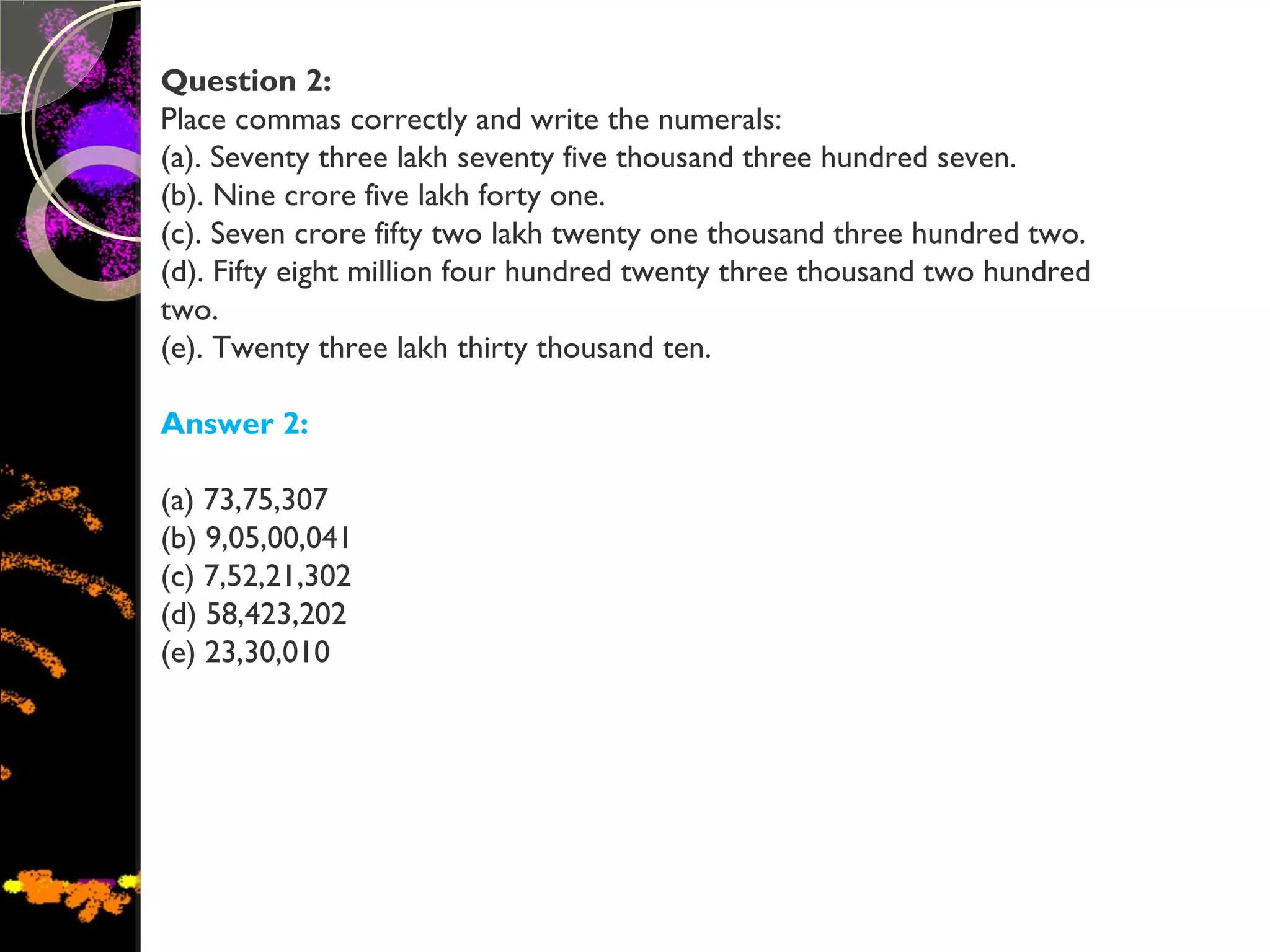 Question 2:
Place commas correctly and write the numerals:
(a). Seventy three lakh seventy five thousand three hundred seven.
(b). Nine crore five lakh forty one.
(c). Seven crore fifty two lakh twenty one thousand three hundred two.
(d). Fifty eight million four hundred twenty three thousand two hundred
two.
(e). Twenty three lakh thirty thousand ten.
Answer 2:
(a) 73,75,307
(b) 9,05,00,041
(c) 7,52,21,302
(d) 58,423,202
(e) 23,30,010
 