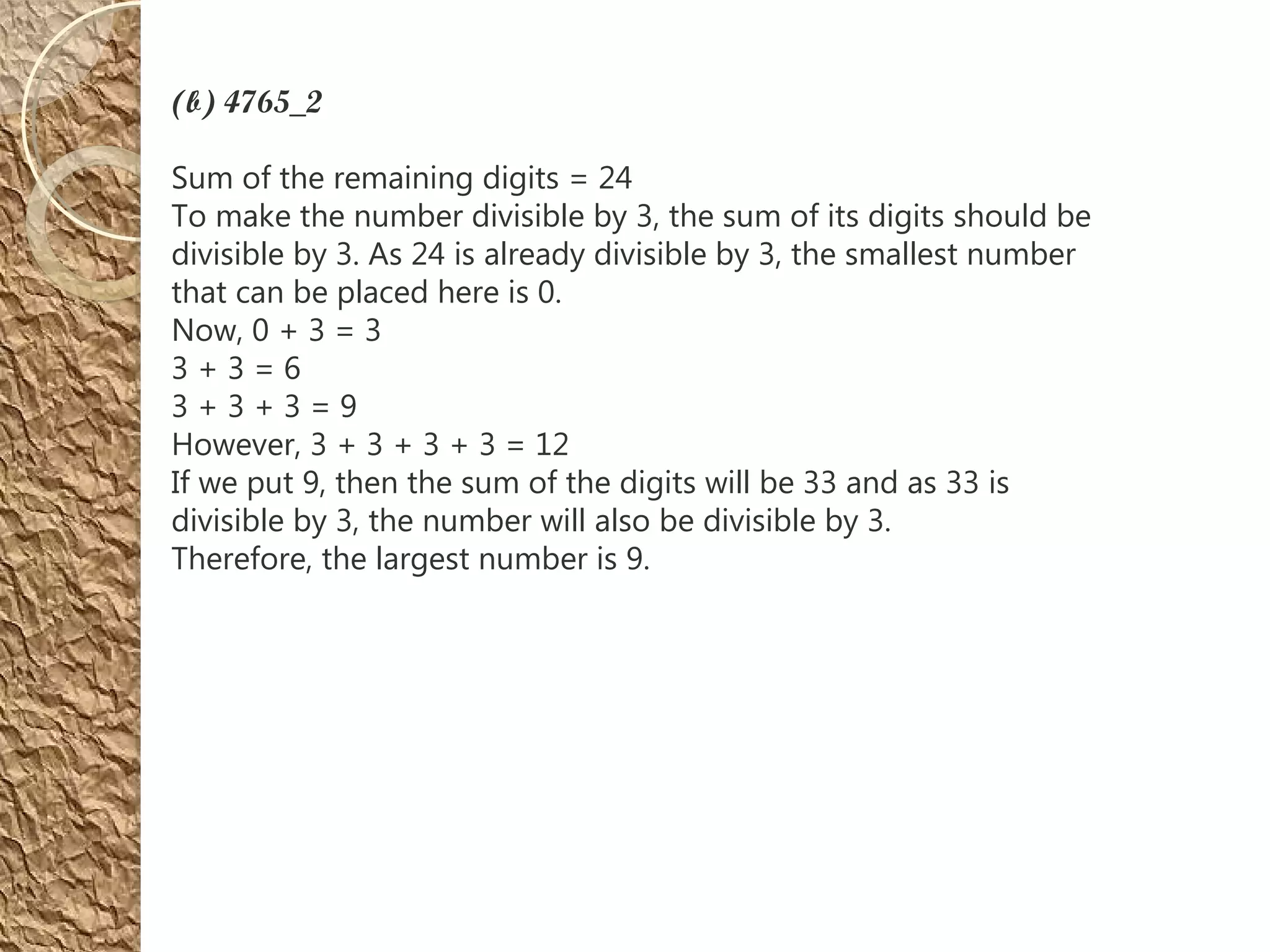 (b) 4765_2
Sum of the remaining digits = 24
To make the number divisible by 3, the sum of its digits should be
divisible by 3. As 24 is already divisible by 3, the smallest number
that can be placed here is 0.
Now, 0 + 3 = 3
3 + 3 = 6
3 + 3 + 3 = 9
However, 3 + 3 + 3 + 3 = 12
If we put 9, then the sum of the digits will be 33 and as 33 is
divisible by 3, the number will also be divisible by 3.
Therefore, the largest number is 9.
 