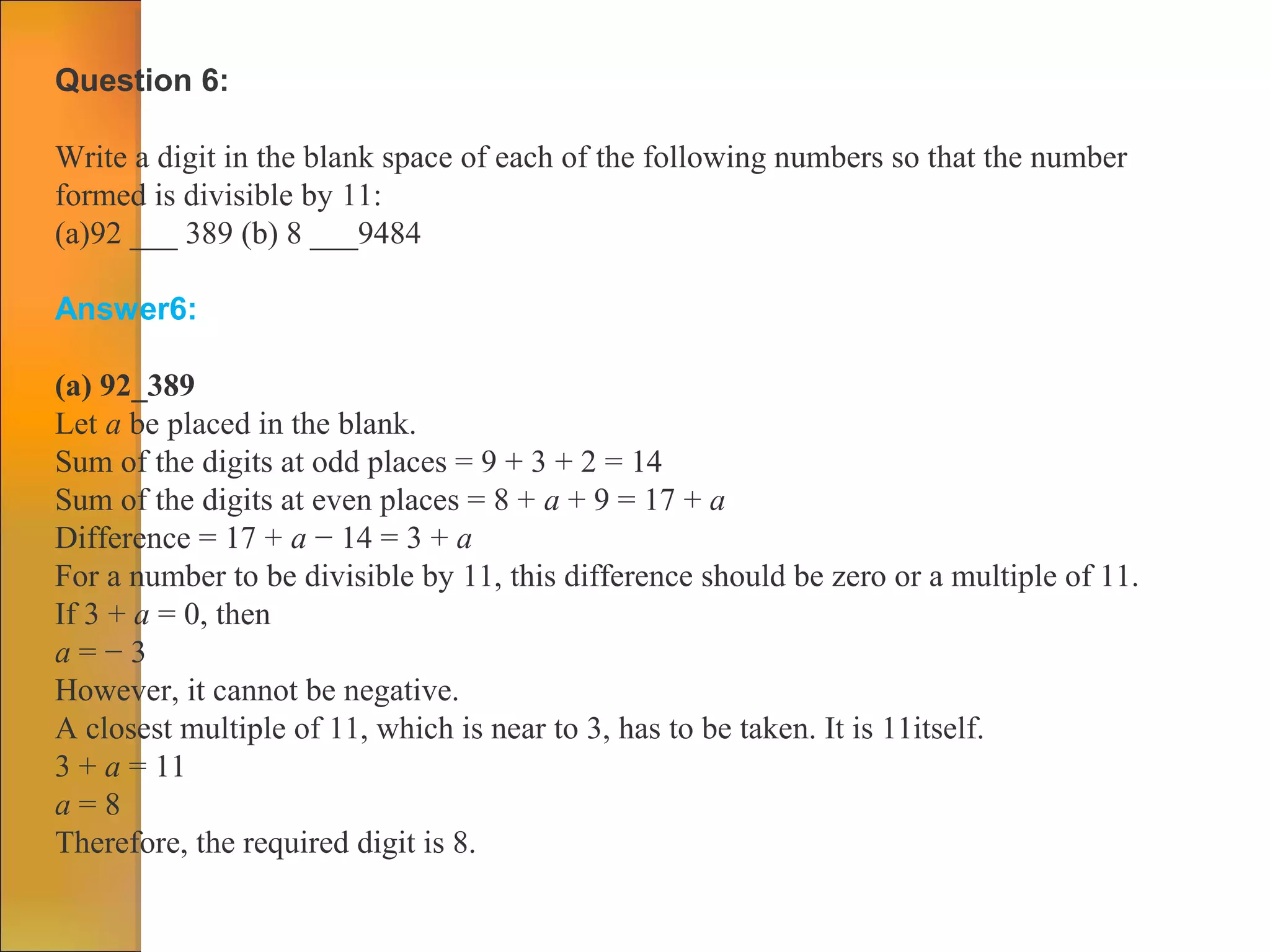Question 6:
Write a digit in the blank space of each of the following numbers so that the number
formed is divisible by 11:
(a)92 ___ 389 (b) 8 ___9484
Answer6:
(a) 92_389
Let a be placed in the blank.
Sum of the digits at odd places = 9 + 3 + 2 = 14
Sum of the digits at even places = 8 + a + 9 = 17 + a
Difference = 17 + a − 14 = 3 + a
For a number to be divisible by 11, this difference should be zero or a multiple of 11.
If 3 + a = 0, then
a = − 3
However, it cannot be negative.
A closest multiple of 11, which is near to 3, has to be taken. It is 11itself.
3 + a = 11
a = 8
Therefore, the required digit is 8.
 