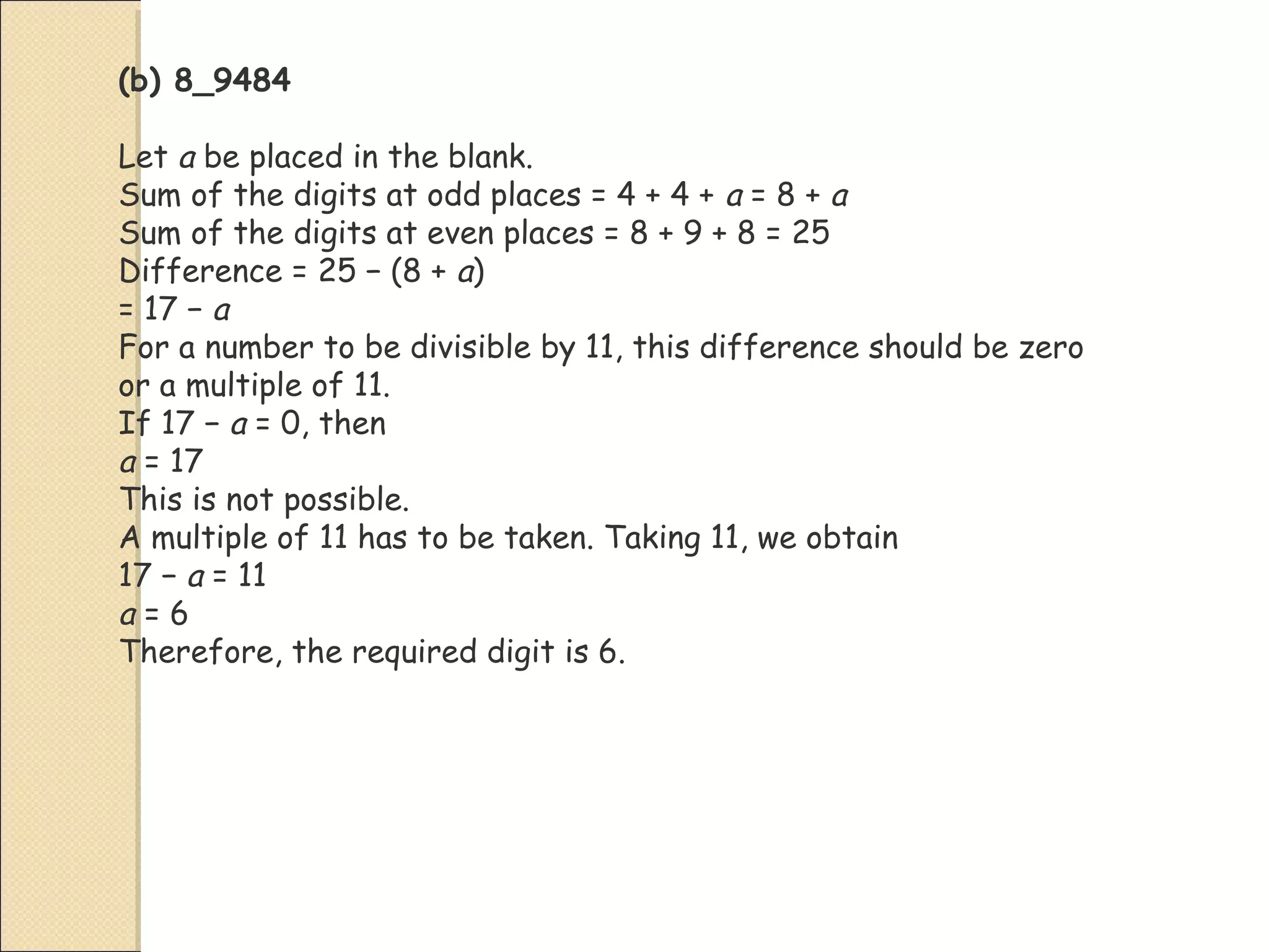 (b) 8_9484
Let a be placed in the blank.
Sum of the digits at odd places = 4 + 4 + a = 8 + a
Sum of the digits at even places = 8 + 9 + 8 = 25
Difference = 25 − (8 + a)
= 17 − a
For a number to be divisible by 11, this difference should be zero
or a multiple of 11.
If 17 − a = 0, then
a = 17
This is not possible.
A multiple of 11 has to be taken. Taking 11, we obtain
17 − a = 11
a = 6
Therefore, the required digit is 6.
 