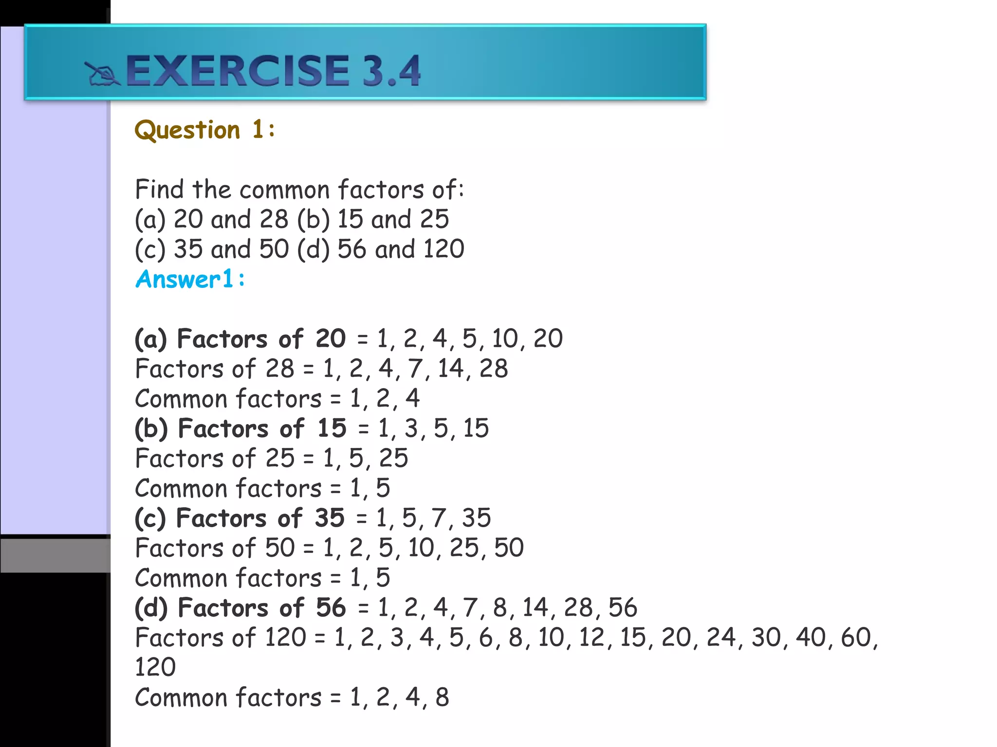 Question 1:
Find the common factors of:
(a) 20 and 28 (b) 15 and 25
(c) 35 and 50 (d) 56 and 120
Answer1:
(a) Factors of 20 = 1, 2, 4, 5, 10, 20
Factors of 28 = 1, 2, 4, 7, 14, 28
Common factors = 1, 2, 4
(b) Factors of 15 = 1, 3, 5, 15
Factors of 25 = 1, 5, 25
Common factors = 1, 5
(c) Factors of 35 = 1, 5, 7, 35
Factors of 50 = 1, 2, 5, 10, 25, 50
Common factors = 1, 5
(d) Factors of 56 = 1, 2, 4, 7, 8, 14, 28, 56
Factors of 120 = 1, 2, 3, 4, 5, 6, 8, 10, 12, 15, 20, 24, 30, 40, 60,
120
Common factors = 1, 2, 4, 8
 
