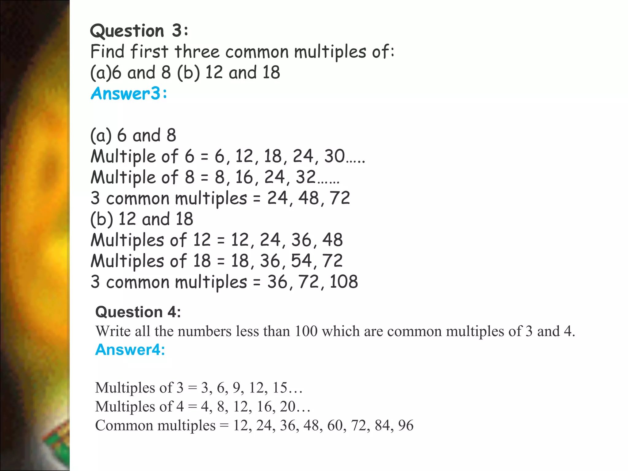 Question 3:
Find first three common multiples of:
(a)6 and 8 (b) 12 and 18
Answer3:
(a) 6 and 8
Multiple of 6 = 6, 12, 18, 24, 30…..
Multiple of 8 = 8, 16, 24, 32……
3 common multiples = 24, 48, 72
(b) 12 and 18
Multiples of 12 = 12, 24, 36, 48
Multiples of 18 = 18, 36, 54, 72
3 common multiples = 36, 72, 108
Question 4:
Write all the numbers less than 100 which are common multiples of 3 and 4.
Answer4:
Multiples of 3 = 3, 6, 9, 12, 15…
Multiples of 4 = 4, 8, 12, 16, 20…
Common multiples = 12, 24, 36, 48, 60, 72, 84, 96
 