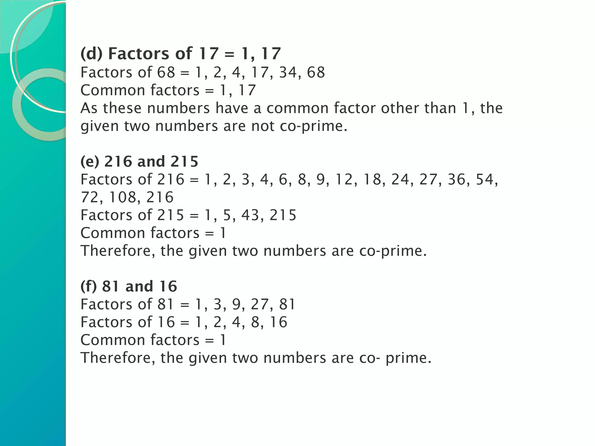 (d) Factors of 17 = 1, 17
Factors of 68 = 1, 2, 4, 17, 34, 68
Common factors = 1, 17
As these numbers have a common factor other than 1, the
given two numbers are not co-prime.
(e) 216 and 215
Factors of 216 = 1, 2, 3, 4, 6, 8, 9, 12, 18, 24, 27, 36, 54,
72, 108, 216
Factors of 215 = 1, 5, 43, 215
Common factors = 1
Therefore, the given two numbers are co-prime.
(f) 81 and 16
Factors of 81 = 1, 3, 9, 27, 81
Factors of 16 = 1, 2, 4, 8, 16
Common factors = 1
Therefore, the given two numbers are co- prime.
 