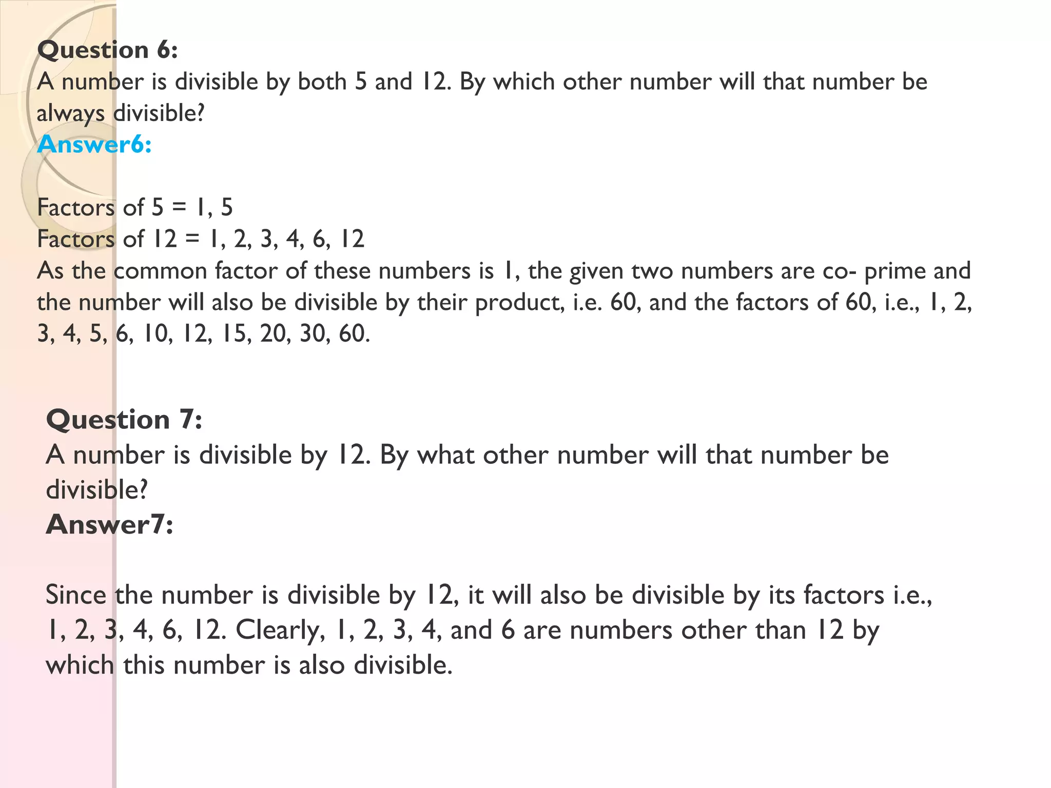 Question 6:
A number is divisible by both 5 and 12. By which other number will that number be
always divisible?
Answer6:
Factors of 5 = 1, 5
Factors of 12 = 1, 2, 3, 4, 6, 12
As the common factor of these numbers is 1, the given two numbers are co- prime and
the number will also be divisible by their product, i.e. 60, and the factors of 60, i.e., 1, 2,
3, 4, 5, 6, 10, 12, 15, 20, 30, 60.
Question 7:
A number is divisible by 12. By what other number will that number be
divisible?
Answer7:
Since the number is divisible by 12, it will also be divisible by its factors i.e.,
1, 2, 3, 4, 6, 12. Clearly, 1, 2, 3, 4, and 6 are numbers other than 12 by
which this number is also divisible.
 