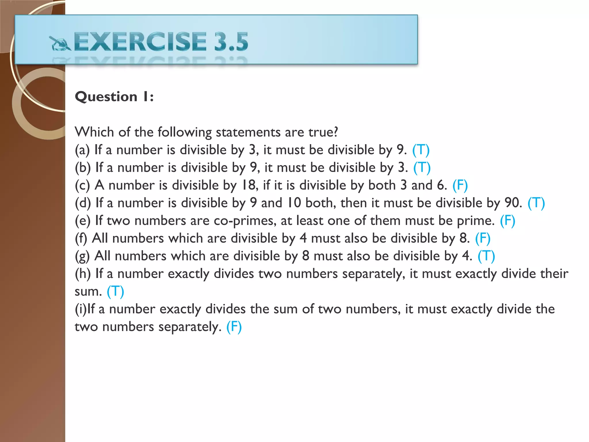 Question 1:
Which of the following statements are true?
(a) If a number is divisible by 3, it must be divisible by 9. (T)
(b) If a number is divisible by 9, it must be divisible by 3. (T)
(c) A number is divisible by 18, if it is divisible by both 3 and 6. (F)
(d) If a number is divisible by 9 and 10 both, then it must be divisible by 90. (T)
(e) If two numbers are co-primes, at least one of them must be prime. (F)
(f) All numbers which are divisible by 4 must also be divisible by 8. (F)
(g) All numbers which are divisible by 8 must also be divisible by 4. (T)
(h) If a number exactly divides two numbers separately, it must exactly divide their
sum. (T)
(i)If a number exactly divides the sum of two numbers, it must exactly divide the
two numbers separately. (F)
 