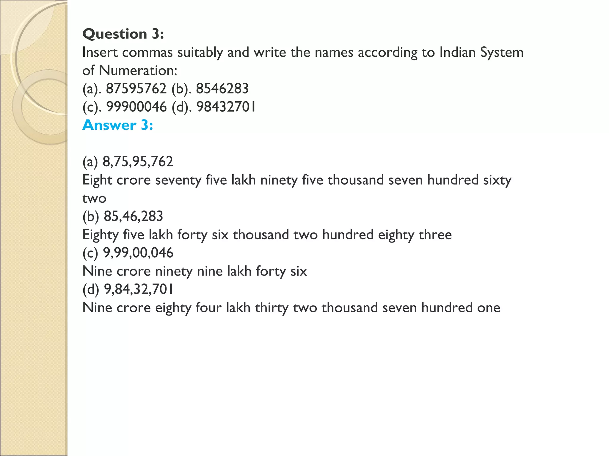 Question 3:
Insert commas suitably and write the names according to Indian System
of Numeration:
(a). 87595762 (b). 8546283
(c). 99900046 (d). 98432701
Answer 3:
(a) 8,75,95,762
Eight crore seventy five lakh ninety five thousand seven hundred sixty
two
(b) 85,46,283
Eighty five lakh forty six thousand two hundred eighty three
(c) 9,99,00,046
Nine crore ninety nine lakh forty six
(d) 9,84,32,701
Nine crore eighty four lakh thirty two thousand seven hundred one
 