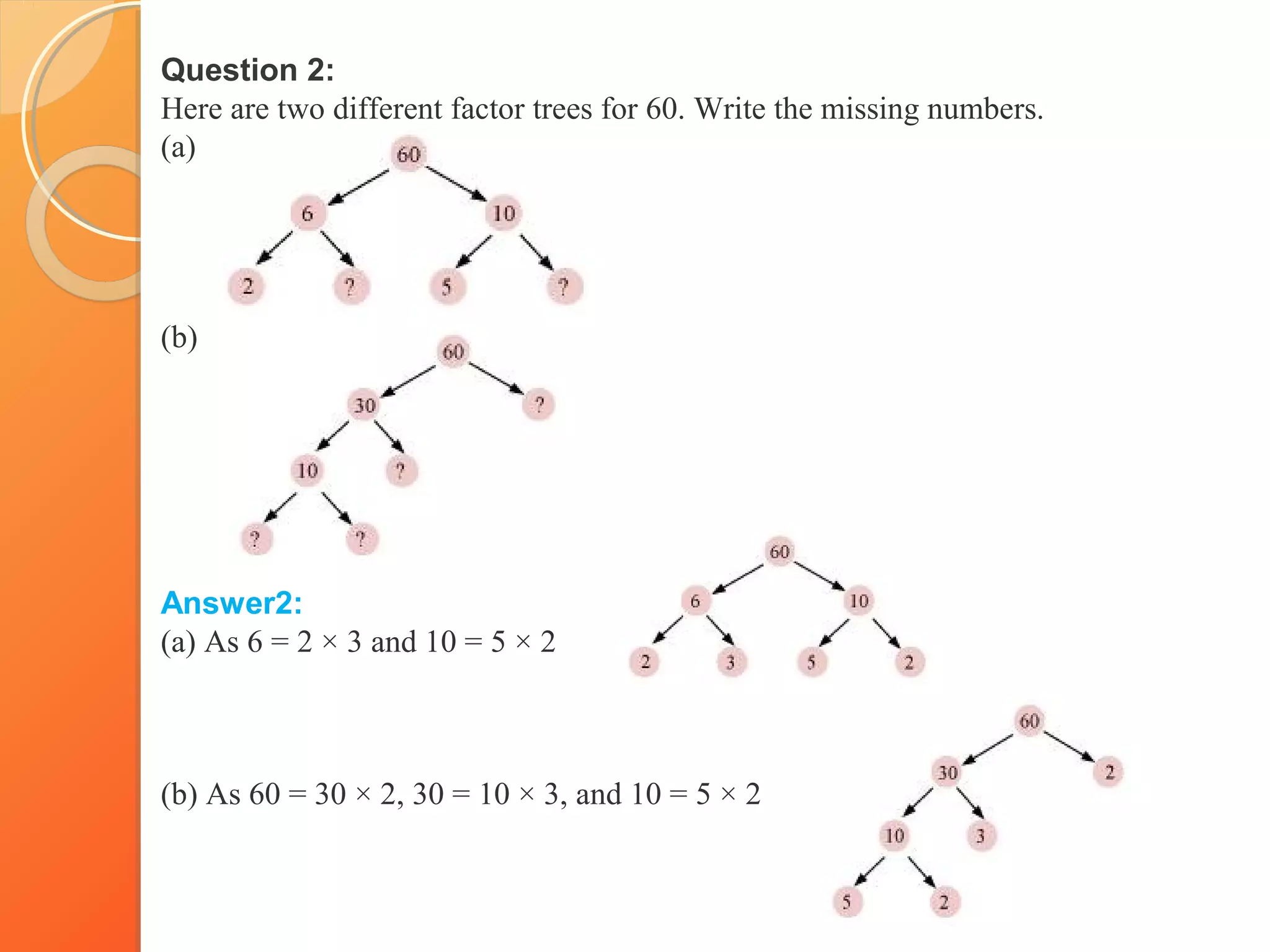 Question 2:
Here are two different factor trees for 60. Write the missing numbers.
(a)
(b)
Answer2:
(a) As 6 = 2 × 3 and 10 = 5 × 2
(b) As 60 = 30 × 2, 30 = 10 × 3, and 10 = 5 × 2
 