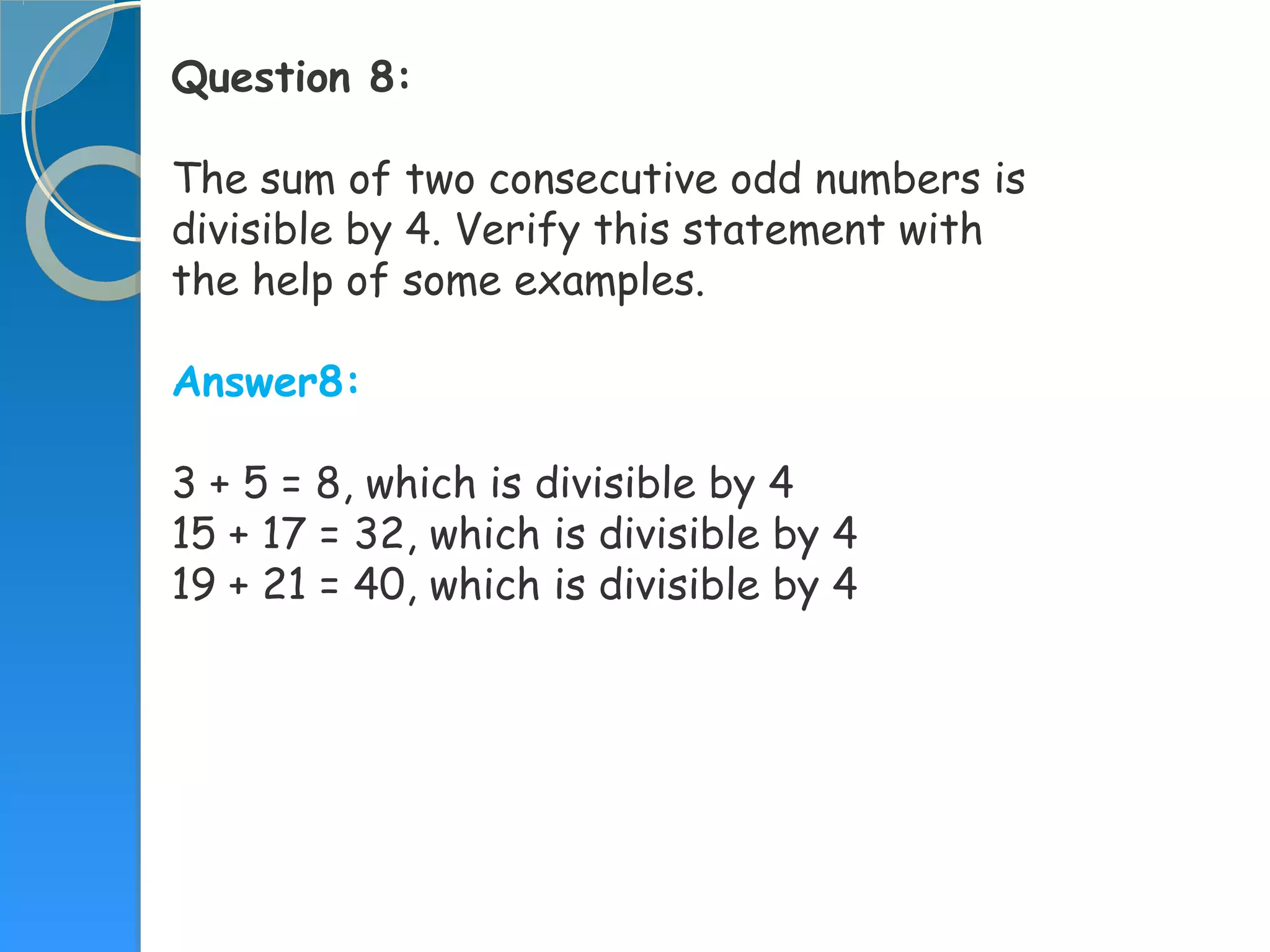 Question 8:
The sum of two consecutive odd numbers is
divisible by 4. Verify this statement with
the help of some examples.
Answer8:
3 + 5 = 8, which is divisible by 4
15 + 17 = 32, which is divisible by 4
19 + 21 = 40, which is divisible by 4
 
