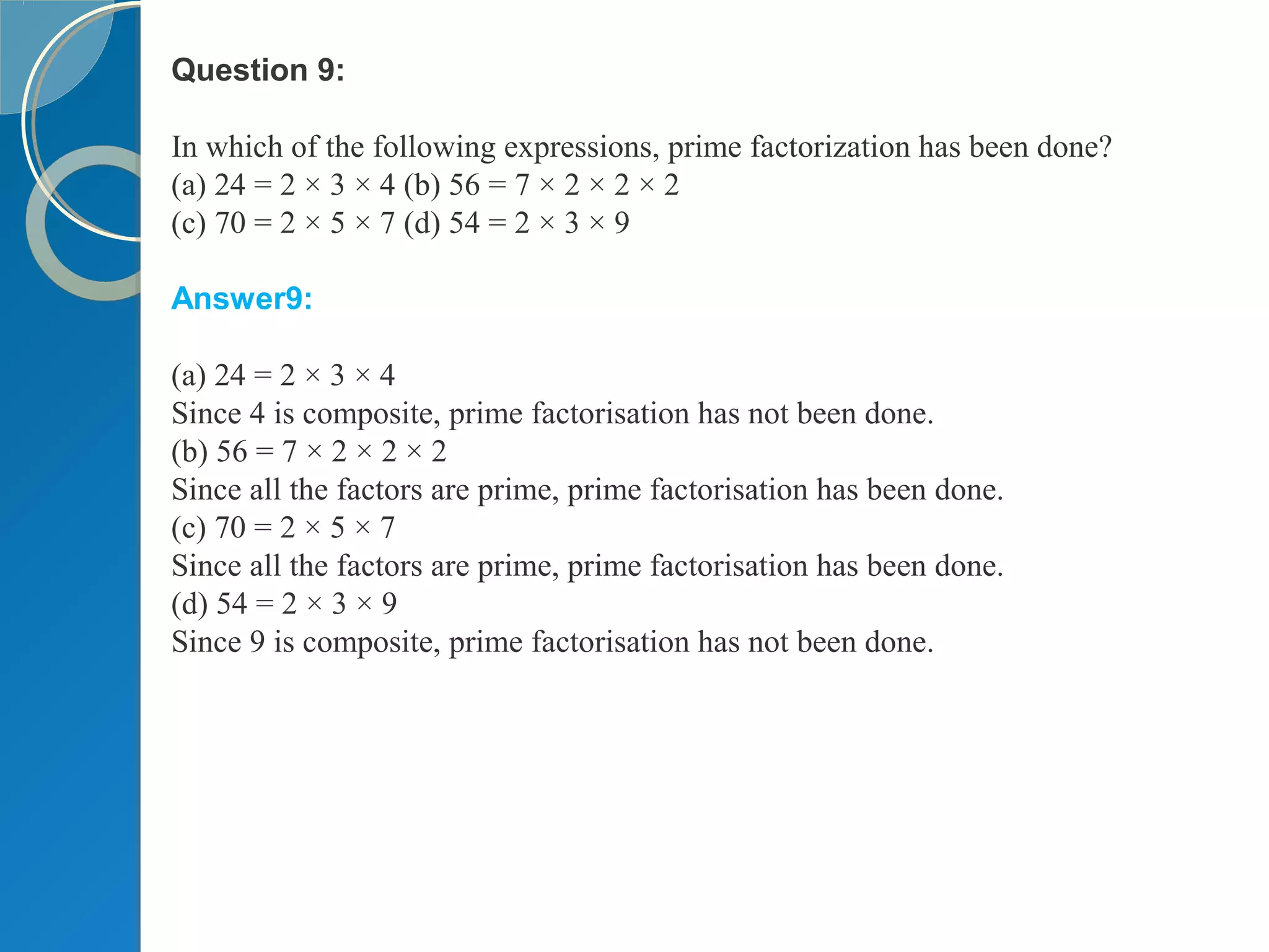 Question 9:
In which of the following expressions, prime factorization has been done?
(a) 24 = 2 × 3 × 4 (b) 56 = 7 × 2 × 2 × 2
(c) 70 = 2 × 5 × 7 (d) 54 = 2 × 3 × 9
Answer9:
(a) 24 = 2 × 3 × 4
Since 4 is composite, prime factorisation has not been done.
(b) 56 = 7 × 2 × 2 × 2
Since all the factors are prime, prime factorisation has been done.
(c) 70 = 2 × 5 × 7
Since all the factors are prime, prime factorisation has been done.
(d) 54 = 2 × 3 × 9
Since 9 is composite, prime factorisation has not been done.
 