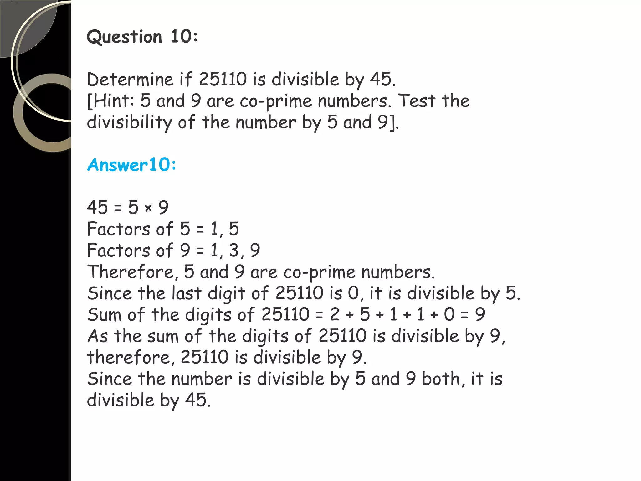 Question 10:
Determine if 25110 is divisible by 45.
[Hint: 5 and 9 are co-prime numbers. Test the
divisibility of the number by 5 and 9].
Answer10:
45 = 5 × 9
Factors of 5 = 1, 5
Factors of 9 = 1, 3, 9
Therefore, 5 and 9 are co-prime numbers.
Since the last digit of 25110 is 0, it is divisible by 5.
Sum of the digits of 25110 = 2 + 5 + 1 + 1 + 0 = 9
As the sum of the digits of 25110 is divisible by 9,
therefore, 25110 is divisible by 9.
Since the number is divisible by 5 and 9 both, it is
divisible by 45.
 