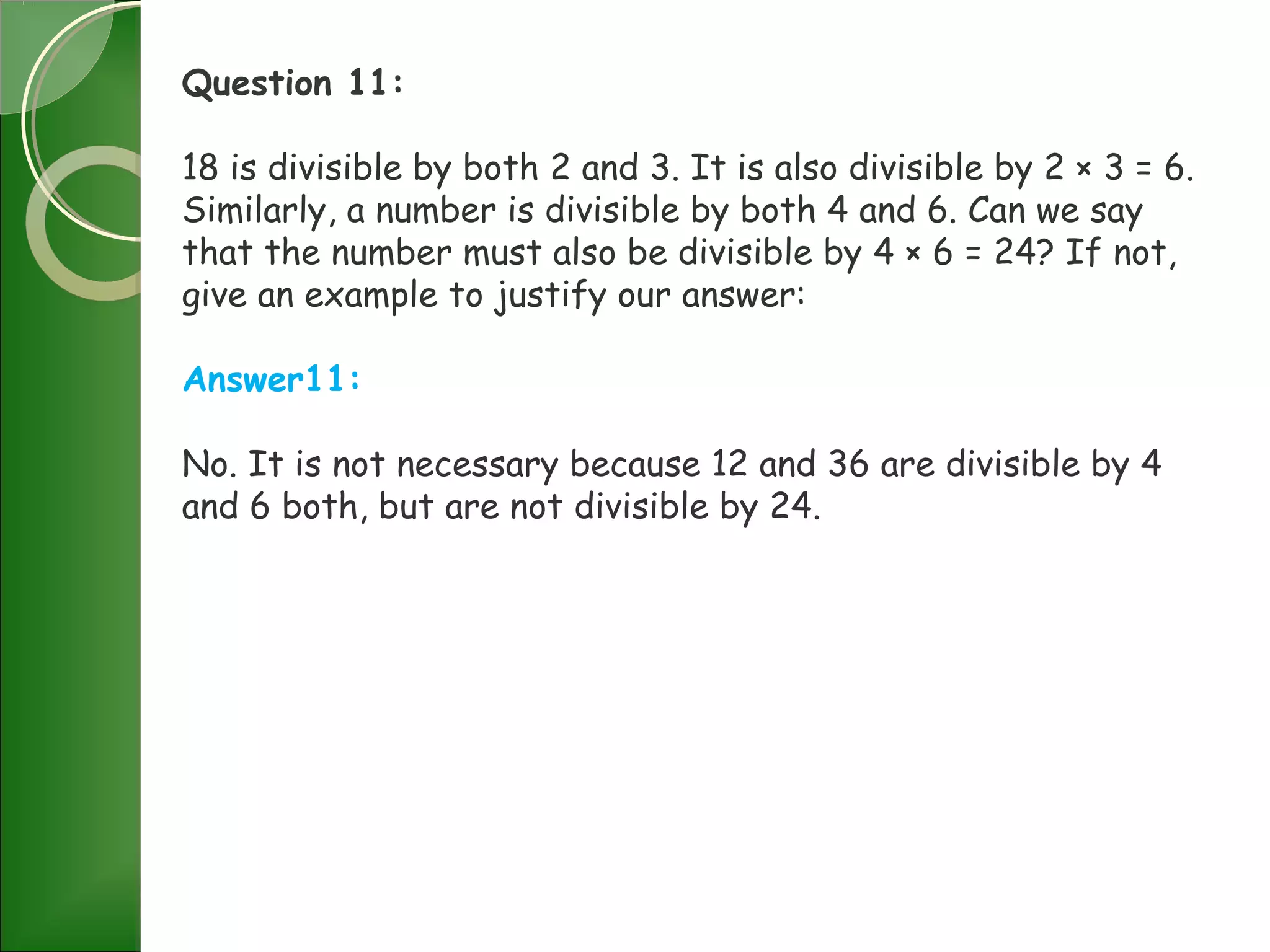 Question 11:
18 is divisible by both 2 and 3. It is also divisible by 2 × 3 = 6.
Similarly, a number is divisible by both 4 and 6. Can we say
that the number must also be divisible by 4 × 6 = 24? If not,
give an example to justify our answer:
Answer11:
No. It is not necessary because 12 and 36 are divisible by 4
and 6 both, but are not divisible by 24.
 