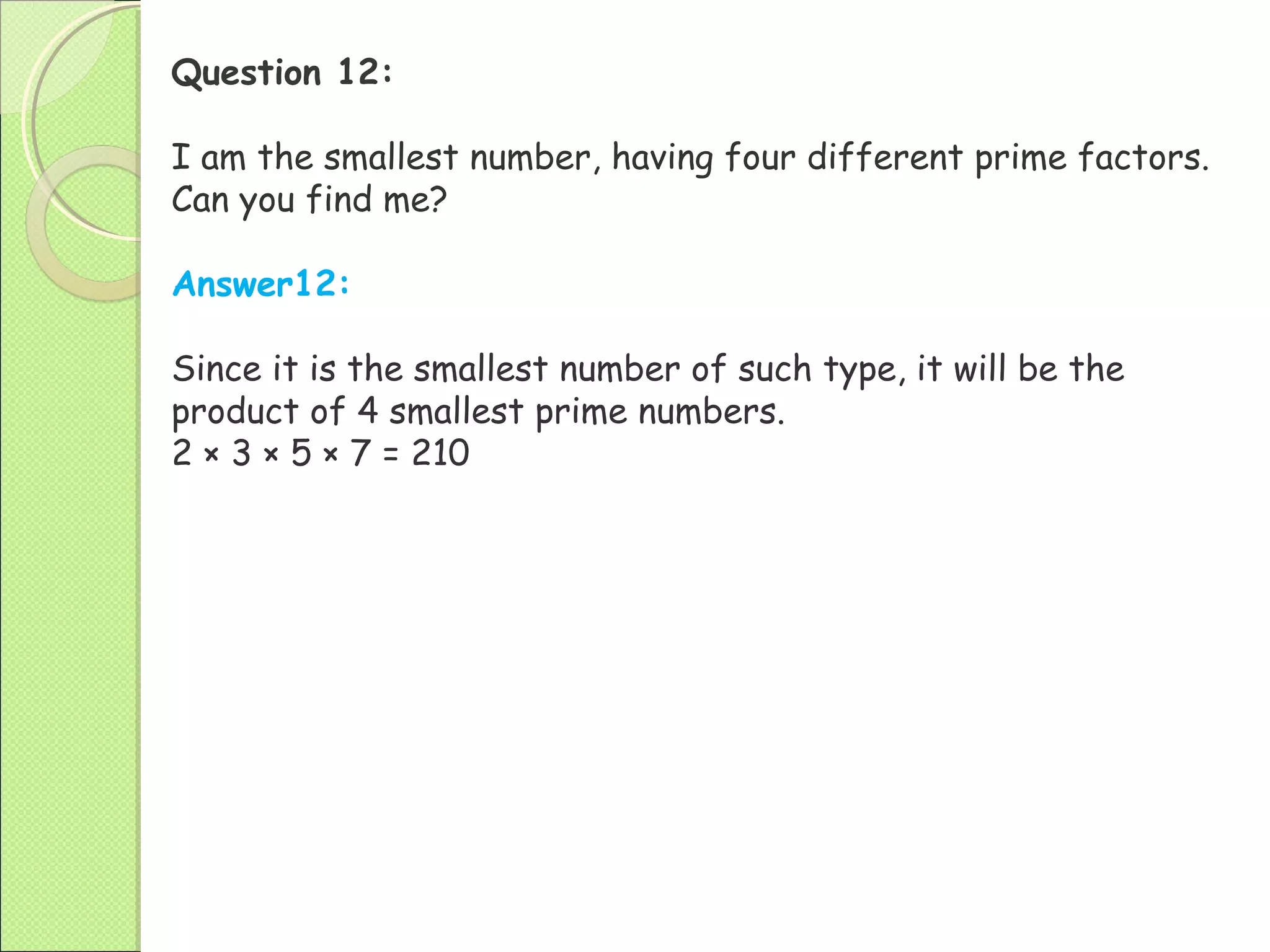Question 12:
I am the smallest number, having four different prime factors.
Can you find me?
Answer12:
Since it is the smallest number of such type, it will be the
product of 4 smallest prime numbers.
2 × 3 × 5 × 7 = 210
 