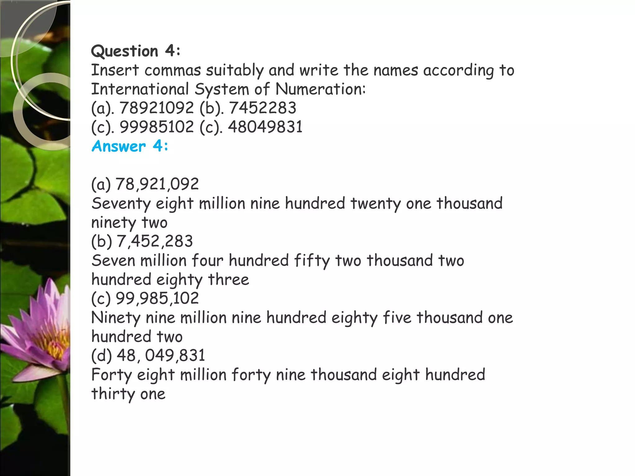 Question 4:
Insert commas suitably and write the names according to
International System of Numeration:
(a). 78921092 (b). 7452283
(c). 99985102 (c). 48049831
Answer 4:
(a) 78,921,092
Seventy eight million nine hundred twenty one thousand
ninety two
(b) 7,452,283
Seven million four hundred fifty two thousand two
hundred eighty three
(c) 99,985,102
Ninety nine million nine hundred eighty five thousand one
hundred two
(d) 48, 049,831
Forty eight million forty nine thousand eight hundred
thirty one
 