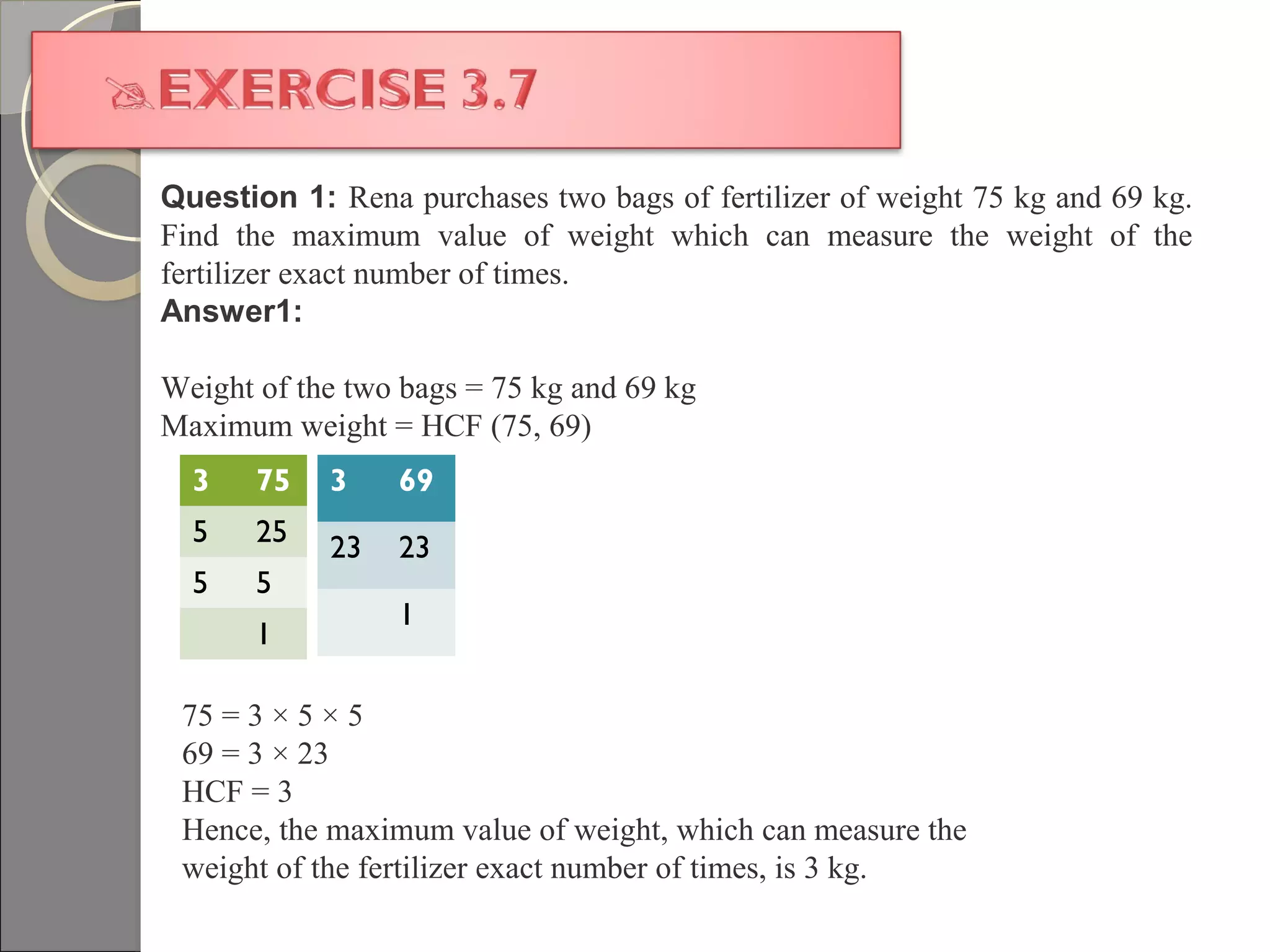 Question 1: Rena purchases two bags of fertilizer of weight 75 kg and 69 kg.
Find the maximum value of weight which can measure the weight of the
fertilizer exact number of times.
Answer1:
Weight of the two bags = 75 kg and 69 kg
Maximum weight = HCF (75, 69)
3 75
5 25
5 5
1
3 69
23 23
1
75 = 3 × 5 × 5
69 = 3 × 23
HCF = 3
Hence, the maximum value of weight, which can measure the
weight of the fertilizer exact number of times, is 3 kg.
 