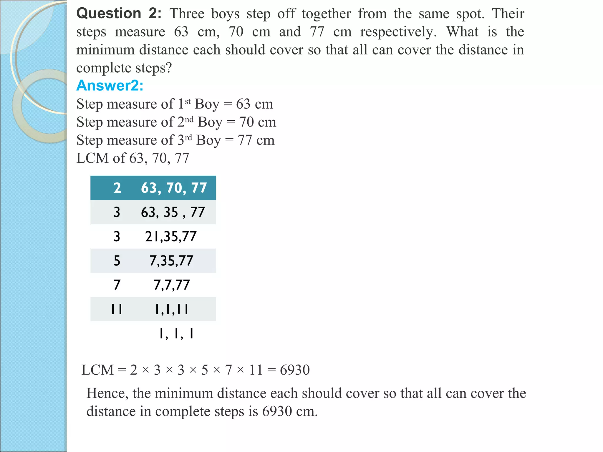 Question 2: Three boys step off together from the same spot. Their
steps measure 63 cm, 70 cm and 77 cm respectively. What is the
minimum distance each should cover so that all can cover the distance in
complete steps?
Answer2:
Step measure of 1st
Boy = 63 cm
Step measure of 2nd
Boy = 70 cm
Step measure of 3rd
Boy = 77 cm
LCM of 63, 70, 77
2 63, 70, 77
3 63, 35 , 77
3 21,35,77
5 7,35,77
7 7,7,77
11 1,1,11
1, 1, 1
Hence, the minimum distance each should cover so that all can cover the
distance in complete steps is 6930 cm.
LCM = 2 × 3 × 3 × 5 × 7 × 11 = 6930
 