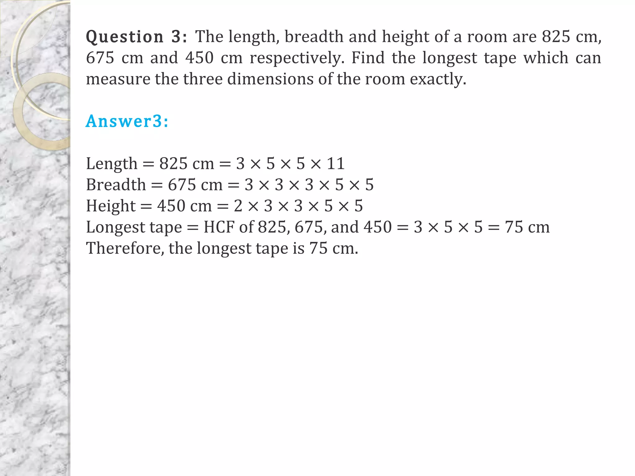 Question 3: The length, breadth and height of a room are 825 cm,
675 cm and 450 cm respectively. Find the longest tape which can
measure the three dimensions of the room exactly.
Answer3:
Length = 825 cm = 3 × 5 × 5 × 11
Breadth = 675 cm = 3 × 3 × 3 × 5 × 5
Height = 450 cm = 2 × 3 × 3 × 5 × 5
Longest tape = HCF of 825, 675, and 450 = 3 × 5 × 5 = 75 cm
Therefore, the longest tape is 75 cm.
 
