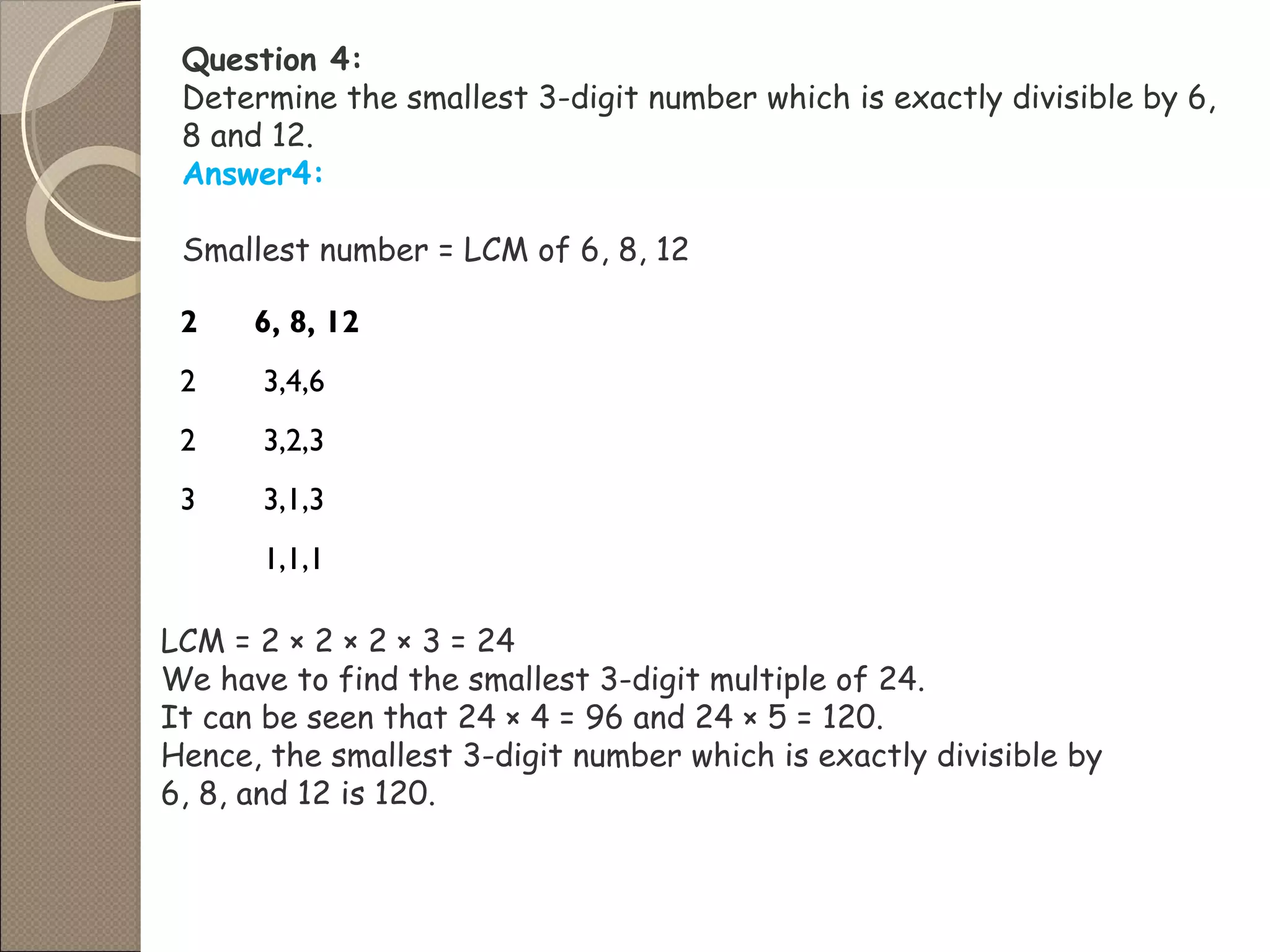 Question 4:
Determine the smallest 3-digit number which is exactly divisible by 6,
8 and 12.
Answer4:
Smallest number = LCM of 6, 8, 12
2 6, 8, 12
2 3,4,6
2 3,2,3
3 3,1,3
1,1,1
LCM = 2 × 2 × 2 × 3 = 24
We have to find the smallest 3-digit multiple of 24.
It can be seen that 24 × 4 = 96 and 24 × 5 = 120.
Hence, the smallest 3-digit number which is exactly divisible by
6, 8, and 12 is 120.
 