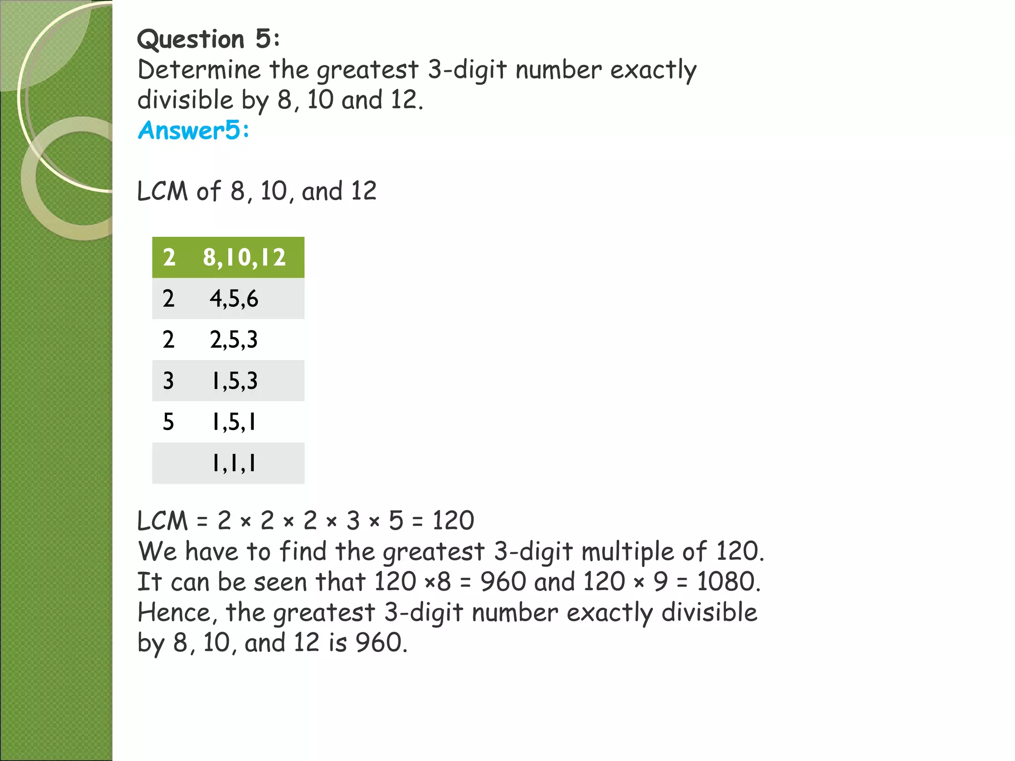Question 5:
Determine the greatest 3-digit number exactly
divisible by 8, 10 and 12.
Answer5:
LCM of 8, 10, and 12
2 8,10,12
2 4,5,6
2 2,5,3
3 1,5,3
5 1,5,1
1,1,1
LCM = 2 × 2 × 2 × 3 × 5 = 120
We have to find the greatest 3-digit multiple of 120.
It can be seen that 120 ×8 = 960 and 120 × 9 = 1080.
Hence, the greatest 3-digit number exactly divisible
by 8, 10, and 12 is 960.
 