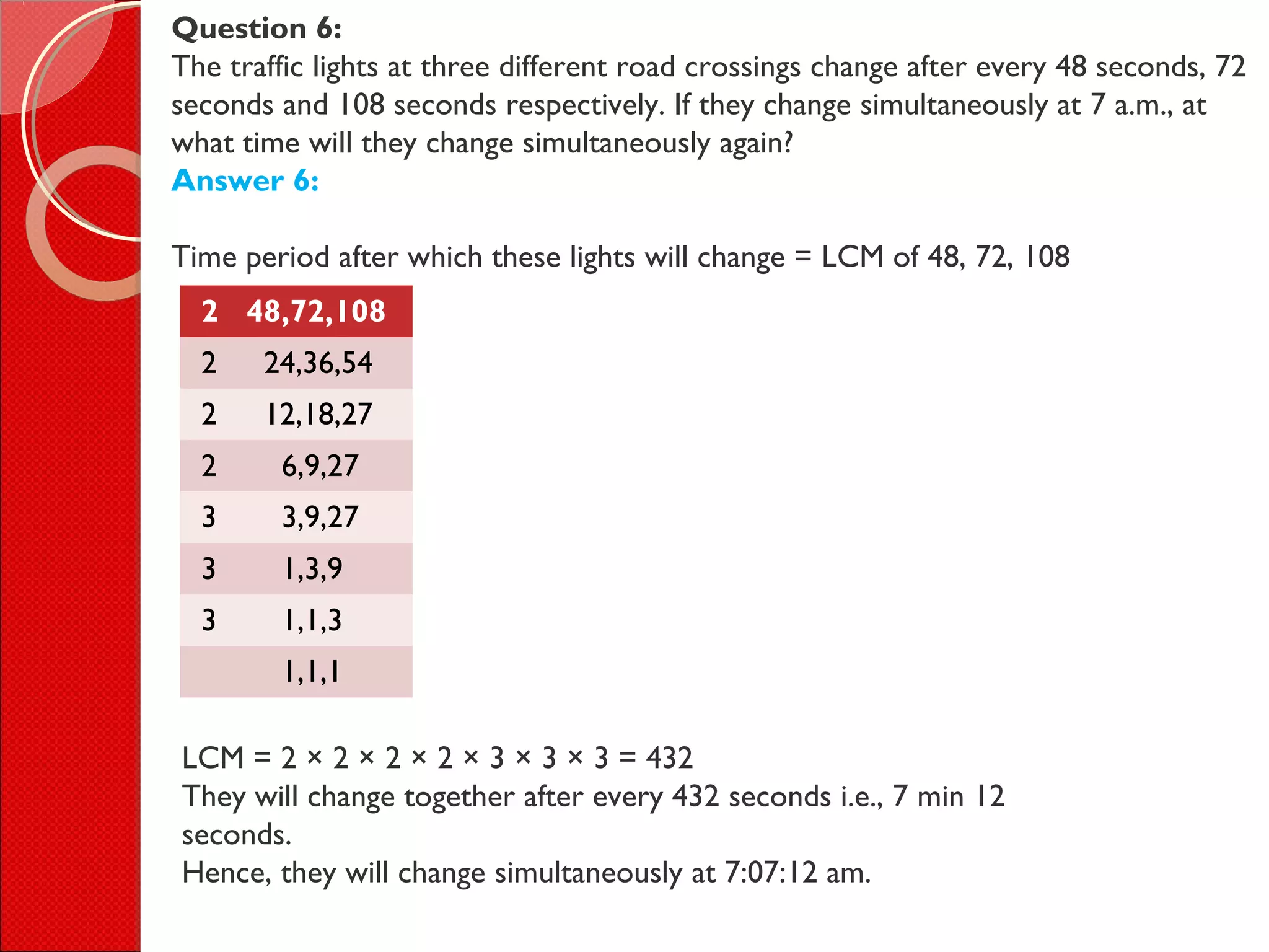 Question 6:
The traffic lights at three different road crossings change after every 48 seconds, 72
seconds and 108 seconds respectively. If they change simultaneously at 7 a.m., at
what time will they change simultaneously again?
Answer 6:
Time period after which these lights will change = LCM of 48, 72, 108
2 48,72,108
2 24,36,54
2 12,18,27
2 6,9,27
3 3,9,27
3 1,3,9
3 1,1,3
1,1,1
LCM = 2 × 2 × 2 × 2 × 3 × 3 × 3 = 432
They will change together after every 432 seconds i.e., 7 min 12
seconds.
Hence, they will change simultaneously at 7:07:12 am.
 