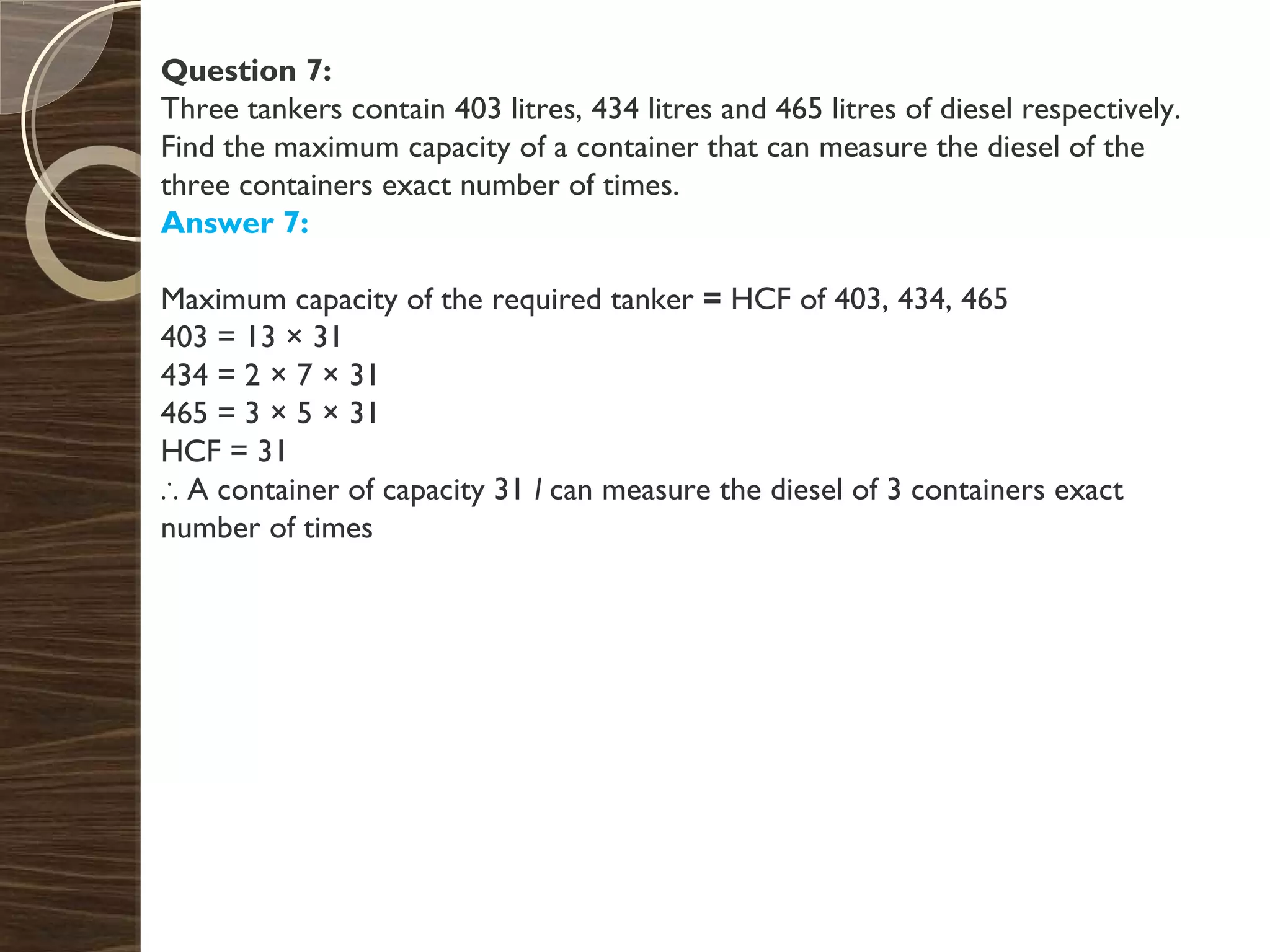 Question 7:
Three tankers contain 403 litres, 434 litres and 465 litres of diesel respectively.
Find the maximum capacity of a container that can measure the diesel of the
three containers exact number of times.
Answer 7:
Maximum capacity of the required tanker = HCF of 403, 434, 465
403 = 13 × 31
434 = 2 × 7 × 31
465 = 3 × 5 × 31
HCF = 31
∴ A container of capacity 31 l can measure the diesel of 3 containers exact
number of times
 