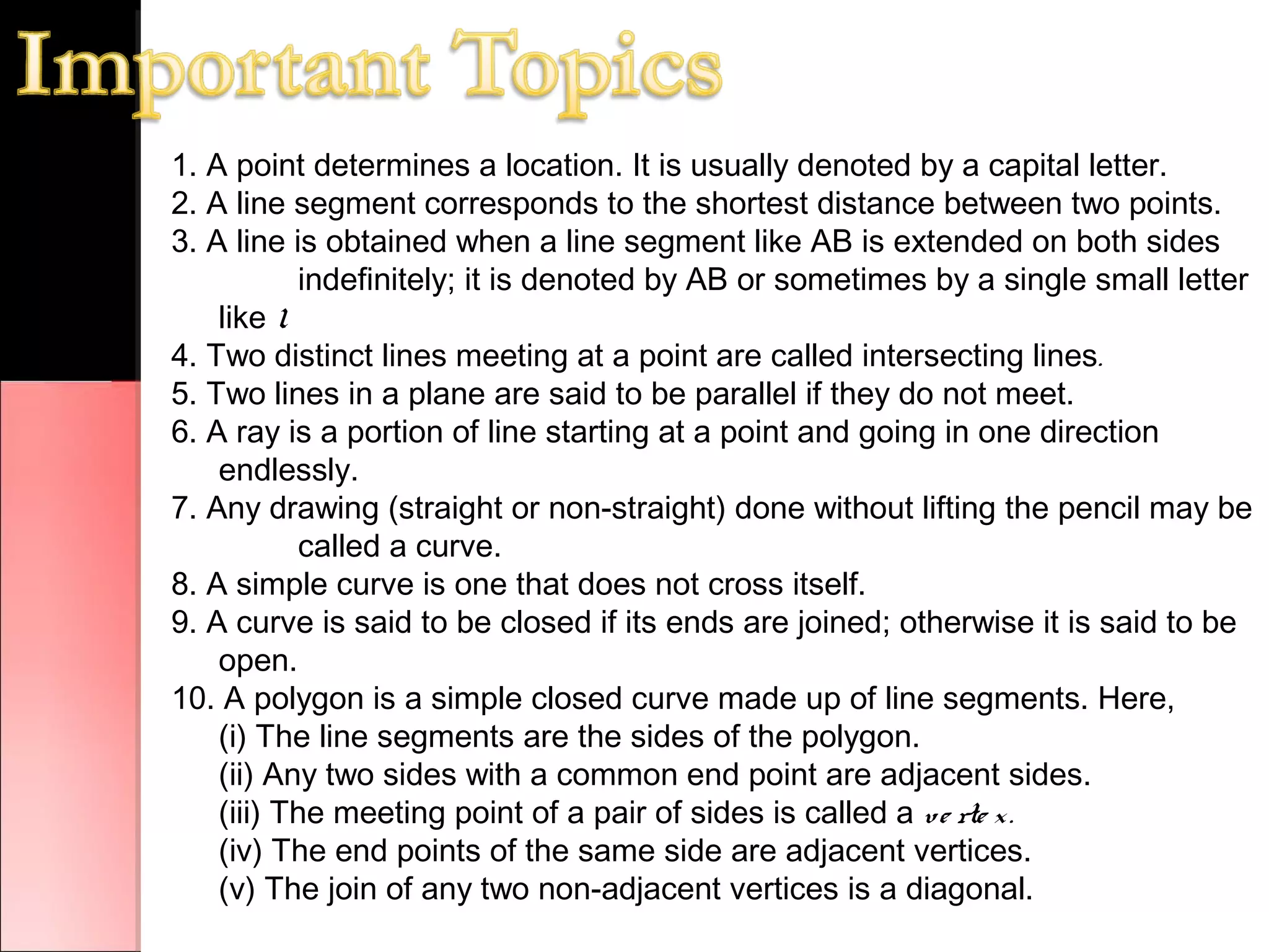 1. A point determines a location. It is usually denoted by a capital letter.
2. A line segment corresponds to the shortest distance between two points.
3. A line is obtained when a line segment like AB is extended on both sides
indefinitely; it is denoted by AB or sometimes by a single small letter
like l.
4. Two distinct lines meeting at a point are called intersecting lines.
5. Two lines in a plane are said to be parallel if they do not meet.
6. A ray is a portion of line starting at a point and going in one direction
endlessly.
7. Any drawing (straight or non-straight) done without lifting the pencil may be
called a curve.
8. A simple curve is one that does not cross itself.
9. A curve is said to be closed if its ends are joined; otherwise it is said to be
open.
10. A polygon is a simple closed curve made up of line segments. Here,
(i) The line segments are the sides of the polygon.
(ii) Any two sides with a common end point are adjacent sides.
(iii) The meeting point of a pair of sides is called a ve rte x.
(iv) The end points of the same side are adjacent vertices.
(v) The join of any two non-adjacent vertices is a diagonal.
 
