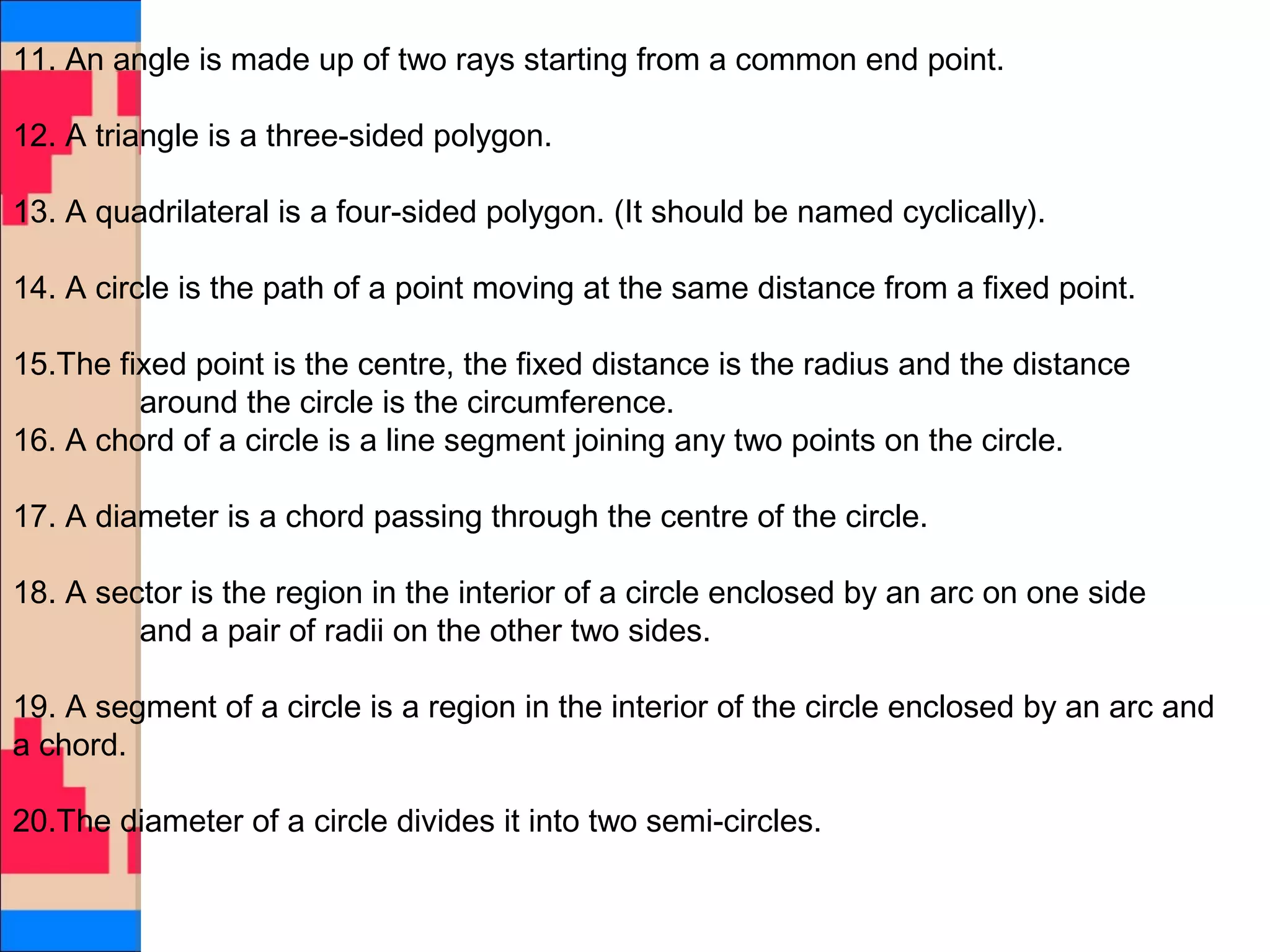 11. An angle is made up of two rays starting from a common end point.
12. A triangle is a three-sided polygon.
13. A quadrilateral is a four-sided polygon. (It should be named cyclically).
14. A circle is the path of a point moving at the same distance from a fixed point.
15.The fixed point is the centre, the fixed distance is the radius and the distance
around the circle is the circumference.
16. A chord of a circle is a line segment joining any two points on the circle.
17. A diameter is a chord passing through the centre of the circle.
18. A sector is the region in the interior of a circle enclosed by an arc on one side
and a pair of radii on the other two sides.
19. A segment of a circle is a region in the interior of the circle enclosed by an arc and
a chord.
20.The diameter of a circle divides it into two semi-circles.
 