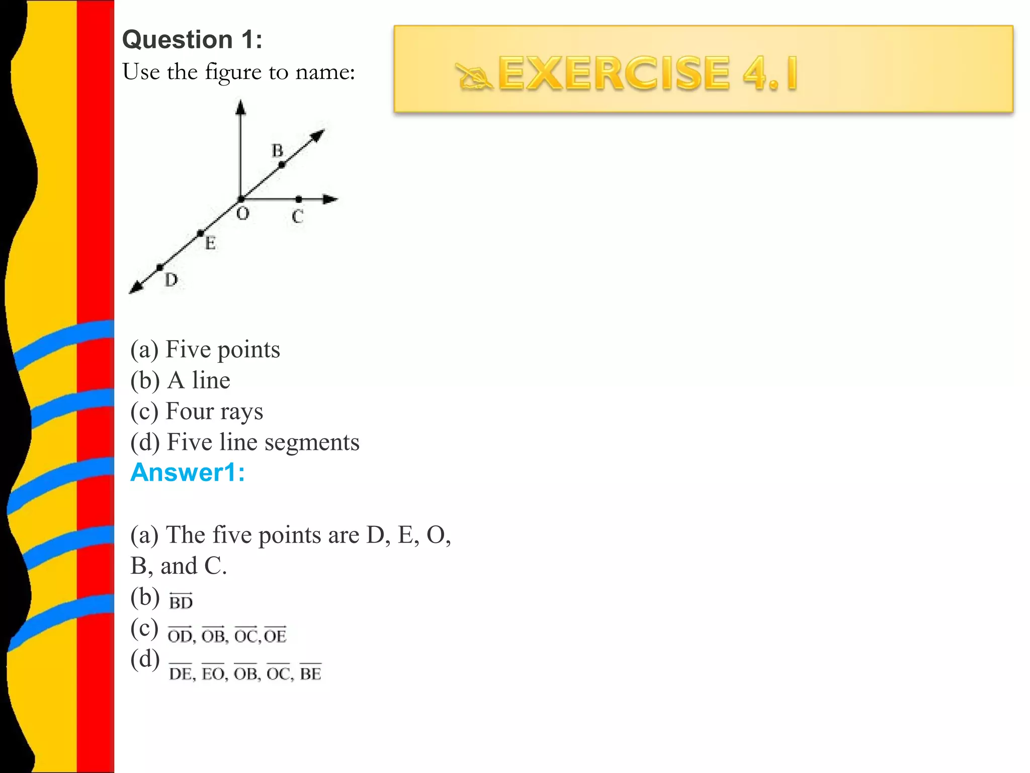 Question 1:
Use the figure to name:
(a) Five points
(b) A line
(c) Four rays
(d) Five line segments
Answer1:
(a) The five points are D, E, O,
B, and C.
(b)
(c)
(d)
 