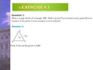 Question 1:
Draw a rough sketch of a triangle ABC. Mark a point P in its interior and a point Q in its
exterior. Is the point A in its exterior or in its interior?
Answer 1:
Point A lies on the given Δ ABC.
 