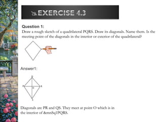 Question 1:
Draw a rough sketch of a quadrilateral PQRS. Draw its diagonals. Name them. Is the
meeting point of the diagonals in the interior or exterior of the quadrilateral?
Answer1:
Diagonals are PR and QS. They meet at point O which is in
the interior of &mnSq1PQRS.
 
