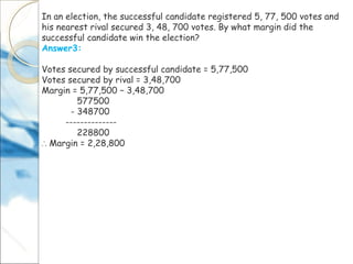 In an election, the successful candidate registered 5, 77, 500 votes and
his nearest rival secured 3, 48, 700 votes. By what margin did the
successful candidate win the election?
Answer3:
Votes secured by successful candidate = 5,77,500
Votes secured by rival = 3,48,700
Margin = 5,77,500 − 3,48,700
577500
- 348700
--------------
228800
∴ Margin = 2,28,800
 