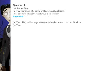 Question 4:
Say true or false:
(a) Two diameters of a circle will necessarily intersect.
(b) The centre of a circle is always in its interior.
Answer4:
(a) True. They will always intersect each other at the centre of the circle.
(b) True
 