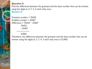 Question 5:
Find the difference between the greatest and the least number that can be written
using the digits 6, 2, 7, 4, 3 each only once.
Answer 5:
Greatest number = 76432
Smallest number = 23467
Difference = 76432 23467−
76432
- 23467
-----------------
52965
Therefore, the difference between the greatest and the least number that can be
written using the digits 6, 2, 7, 4, 3 each only once is 52,965.
 