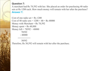 Question 7:
A merchant had Rs 78,592 with her. She placed an order for purchasing 40 radio
sets at Rs 1200 each. How much money will remain with her after the purchase?
Answer 7:
Cost of one radio set = Rs 1200
Cost of 40 radio sets = 1200 × 40 = Rs 48000
Money with Merchant = Rs 78,592
Money spent = Rs 48,000
Money left = 78592 − 48000
78592
- 48000
----------------
30592
Therefore, Rs 30,592 will remain with her after the purchase.
 
