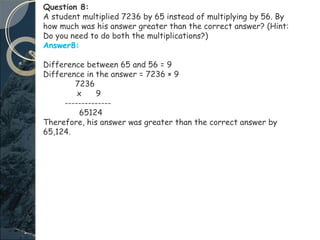 Question 8:
A student multiplied 7236 by 65 instead of multiplying by 56. By
how much was his answer greater than the correct answer? (Hint:
Do you need to do both the multiplications?)
Answer8:
Difference between 65 and 56 = 9
Difference in the answer = 7236 × 9
7236
x 9
--------------
65124
Therefore, his answer was greater than the correct answer by
65,124.
 
