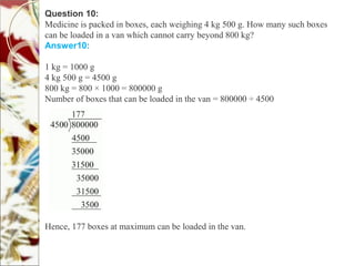 Question 10:
Medicine is packed in boxes, each weighing 4 kg 500 g. How many such boxes
can be loaded in a van which cannot carry beyond 800 kg?
Answer10:
1 kg = 1000 g
4 kg 500 g = 4500 g
800 kg = 800 × 1000 = 800000 g
Number of boxes that can be loaded in the van = 800000 ÷ 4500
Hence, 177 boxes at maximum can be loaded in the van.
 