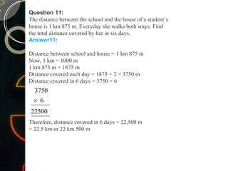 Question 11:
The distance between the school and the house of a student’s
house is 1 km 875 m. Everyday she walks both ways. Find
the total distance covered by her in six days.
Answer11:
Distance between school and house = 1 km 875 m
Now, 1 km = 1000 m
1 km 875 m = 1875 m
Distance covered each day = 1875 × 2 = 3750 m
Distance covered in 6 days = 3750 × 6
Therefore, distance covered in 6 days = 22,500 m
= 22.5 km or 22 km 500 m
 