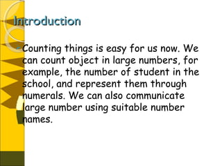 IntroductionIntroduction
Counting things is easy for us now. We
can count object in large numbers, for
example, the number of student in the
school, and represent them through
numerals. We can also communicate
large number using suitable number
names.
 