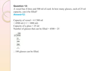 Question 12:
A vessel has 4 litres and 500 ml of curd. In how many glasses, each of 25 ml
capacity, can it be filled?
Answer12:
Capacity of vessel = 4 l 500 ml
= 4500 ml (1 l = 1000 ml)
Capacity of a glass = 25 ml
Number of glasses that can be filled = 4500 ÷ 25
∴ 180 glasses can be filled.
 