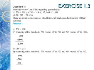 EXERCISE 1.3EXERCISE 1.3Question 1:
Estimate each of the following using general rule:
(a) 730 + 998 (b) 796 − 314 (c) 12, 904 + 2, 888
(d) 28, 292 − 21, 496
Make ten more such examples of addition, subtraction and estimation of their
outcome.
Answer1:
(a) 730 + 998
By rounding off to hundreds, 730 rounds off to 700 and 998 rounds off to 1000.
(b) 796 − 314
By rounding off to hundreds, 796 rounds off to 800 and 314 rounds off to 300.
 