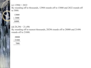 (c) 12904 + 2822
By rounding off to thousands, 12904 rounds off to 13000 and 2822 rounds off
to 3000.
(d) 28,296 − 21,496
By rounding off to nearest thousands, 28296 rounds off to 28000 and 21496
rounds off to 21000.
 