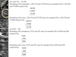 (b) 1,08,734 − 47,599
Rounding off to hundreds, 1,08,734 and 47,599 may be rounded off to 1,08,700
and 47,600 respectively.
Rounding off to tens, 1,08,734 and 47,599 may be rounded off to 1,08,730 and
47,600 respectively.
(c) 8325 − 491
Rounding off to hundreds, 8325 and 491 may be rounded off to 8300 and 500
respectively.
Rounding off to tens, 8325 and 491 may be rounded off to 8330 and 490
respectively.
 