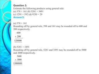 Question 3:
Estimate the following products using general rule:
(a) 578 × 161 (b) 5281 × 3491
(c) 1291 × 592 (d) 9250 × 29
Answer3:
(a) 578 × 161
Rounding off by general rule, 598 and 161 may be rounded off to 600 and
200 respectively.
(b) 5281 × 3491
Rounding off by general rule, 5281 and 3491 may be rounded off to 5000
and 3000 respectively.
 