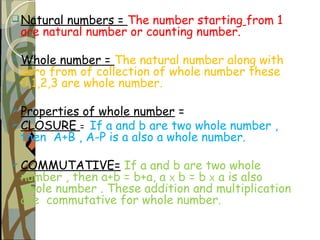 Natural numbers = The number starting from 1
are natural number or counting number.
 Whole number = The natural number along with
zero from of collection of whole number these
0,1,2,3 are whole number.
 Properties of whole number =
 CLOSURE = If a and b are two whole number ,
then A+B , A-P is a also a whole number.
 COMMUTATIVE= If a and b are two whole
number , then a+b = b+a, a X b = b X a is also
whole number . These addition and multiplication
are commutative for whole number.
 