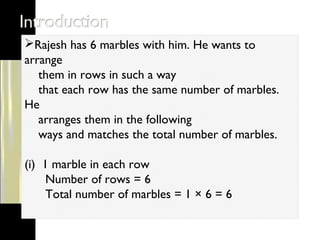Rajesh has 6 marbles with him. He wants to
arrange
them in rows in such a way
that each row has the same number of marbles.
He
arranges them in the following
ways and matches the total number of marbles.
(i) 1 marble in each row
Number of rows = 6
Total number of marbles = 1 × 6 = 6
 