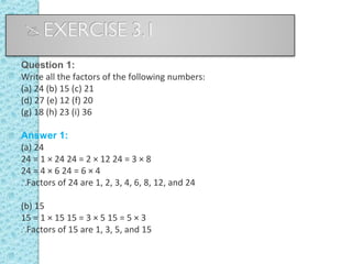 Question 1:
Write all the factors of the following numbers:
(a) 24 (b) 15 (c) 21
(d) 27 (e) 12 (f) 20
(g) 18 (h) 23 (i) 36
Answer 1:
(a) 24
24 = 1 × 24 24 = 2 × 12 24 = 3 × 8
24 = 4 × 6 24 = 6 × 4
∴Factors of 24 are 1, 2, 3, 4, 6, 8, 12, and 24
(b) 15
15 = 1 × 15 15 = 3 × 5 15 = 5 × 3
∴Factors of 15 are 1, 3, 5, and 15
 